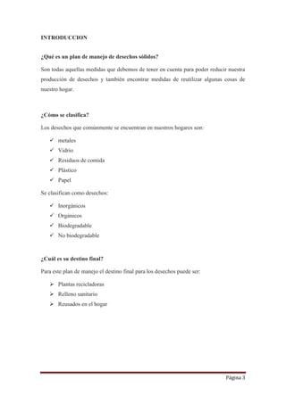 Página 3
INTRODUCCION
¿Qué es un plan de manejo de desechos sólidos?
Son todas aquellas medidas que debemos de tener en cuenta para poder reducir nuestra
producción de desechos y también encontrar medidas de reutilizar algunas cosas de
nuestro hogar.
¿Cómo se clasifica?
Los desechos que comúnmente se encuentran en nuestros hogares son:
 metales
 Vidrio
 Residuos de comida
 Plástico
 Papel
Se clasifican como desechos:
 Inorgánicos
 Orgánicos
 Biodegradable
 No biodegradable
¿Cuál es su destino final?
Para este plan de manejo el destino final para los desechos puede ser:
 Plantas recicladoras
 Relleno sanitario
 Reusados en el hogar
 
