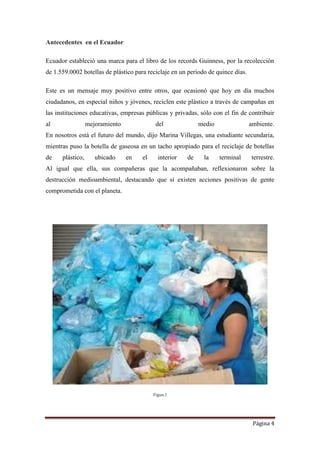 Página 4
Antecedentes en el Ecuador
Ecuador estableció una marca para el libro de los records Guinness, por la recolección
de 1.559.0002 botellas de plástico para reciclaje en un período de quince días.
Este es un mensaje muy positivo entre otros, que ocasionó que hoy en día muchos
ciudadanos, en especial niños y jóvenes, reciclen este plástico a través de campañas en
las instituciones educativas, empresas públicas y privadas, sólo con el fin de contribuir
al mejoramiento del medio ambiente.
En nosotros está el futuro del mundo, dijo Marina Villegas, una estudiante secundaria,
mientras puso la botella de gaseosa en un tacho apropiado para el reciclaje de botellas
de plástico, ubicado en el interior de la terminal terrestre.
Al igual que ella, sus compañeras que la acompañaban, reflexionaron sobre la
destrucción medioambiental, destacando que sí existen acciones positivas de gente
comprometida con el planeta.
Figura 2
 