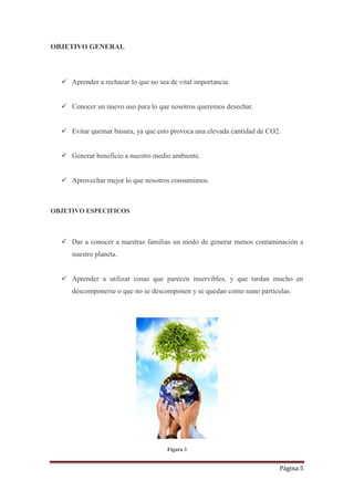 Página 5
OBJETIVO GENERAL
 Aprender a rechazar lo que no sea de vital importancia.
 Conocer un nuevo uso para lo que nosotros queremos desechar.
 Evitar quemar basura, ya que esto provoca una elevada cantidad de CO2.
 Generar beneficio a nuestro medio ambiente.
 Aprovechar mejor lo que nosotros consumimos.
OBJETIVO ESPECIFICOS
 Dar a conocer a nuestras familias un modo de generar menos contaminación a
nuestro planeta.
 Aprender a utilizar cosas que parecen inservibles, y que tardan mucho en
descomponerse o que no se descomponen y se quedan como nano partículas.
Figura 3
 