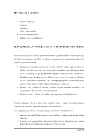 Página 6
MATERIALES Y EQUIPOS
 3 tachos de basura:
Orgánica
Inorgánica
Papel, cartón y vidrio
 Fundas biodegradables
 Balanza para pesar la basura
PLAN DE MEJORA Y APROVECHAMIENTO DE LOS DESECHOS SÓLIDOS.
Para nosotros ayudar a tener un planeta más limpio y generar menos residuos para que
las futuras generaciones no sufran por alguna consecuencia por nuestros descuidos, nos
tenemos que basar en las 4R:
 Reducir, esto significa pensar cada vez que compro o utilizo algo, es decir, los
sorbetes se inventaron para las personas que no podían comer bien pero ahora
todos lo utilizan y es algo que podríamos dejar de usar y reducir así los plásticos.
 Reutilizar, esto significa que los objetos que ya no sirven para su objetivo
inicial, lo podamos usar para otra cosa, como por ejemplo en internet hay buenas
ideas de cómo utilizar botella y hacer unos sillones y cosas así.
 Reciclar, esto es llevar el material u objeto a alguna empresa recicladora, los
cuales le van a dar un nuevo uso a ese material.
 Recuperar, esto es utilizar los residuos que se generan en algún proceso.
Nosotros podemos llevar a cabo estos sencillos pasos y dejar de producir tantos
desperdicios, que están afectando a nuestro medio-ambiente.
Unos ejemplos que pueden ser muy prácticos, encontrados en internet son:
 Usa una vieja caja VHS para crear un marco de fotos y un lugar para guardar objetos
pequeños.
 Si quieres tener velas portátiles de corta duración, entonces utiliza tapa-rosca rellenas
de cera. Duran encendidas aproximadamente 1 hora y media.
 