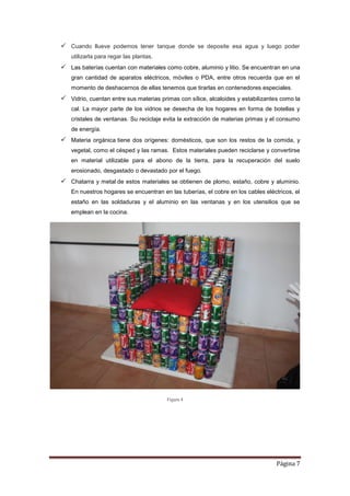 Página 7
 Cuando llueve podemos tener tanque donde se deposite esa agua y luego poder
utilizarla para regar las plantas.
 Las baterías cuentan con materiales como cobre, aluminio y litio. Se encuentran en una
gran cantidad de aparatos eléctricos, móviles o PDA, entre otros recuerda que en el
momento de deshacernos de ellas tenemos que tirarlas en contenedores especiales.
 Vidrio, cuentan entre sus materias primas con sílice, alcaloides y estabilizantes como la
cal. La mayor parte de los vidrios se desecha de los hogares en forma de botellas y
cristales de ventanas. Su reciclaje evita la extracción de materias primas y el consumo
de energía.
 Materia orgánica tiene dos orígenes: domésticos, que son los restos de la comida, y
vegetal, como el césped y las ramas. Estos materiales pueden reciclarse y convertirse
en material utilizable para el abono de la tierra, para la recuperación del suelo
erosionado, desgastado o devastado por el fuego.
 Chatarra y metal de estos materiales se obtienen de plomo, estaño, cobre y aluminio.
En nuestros hogares se encuentran en las tuberías, el cobre en los cables eléctricos, el
estaño en las soldaduras y el aluminio en las ventanas y en los utensilios que se
emplean en la cocina.
Figura 4
 