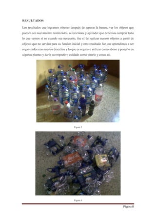 Página 8
RESULTADOS
Los resultados que logramos obtener después de separar la basura, ver los objetos que
pueden ser nuevamente reutilizados, o reciclados y aprender que debemos comprar todo
lo que vemos si no cuando sea necesario, fue el de realizar nuevos objetos a partir de
objetos que no servían para su función inicial y otro resultado fue que aprendimos a ser
organizados con nuestro desechos y lo que es orgánico utilizar como abono y ponerlo en
algunas plantas y darle su respectivo cuidado como virarlo y cosas así.
Figura 5
Figura 6
 