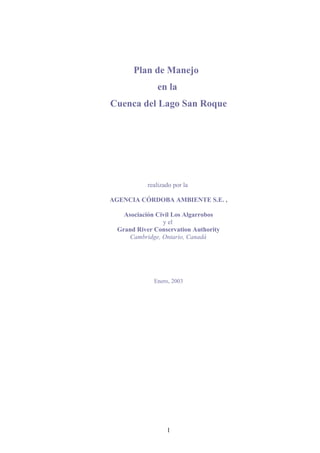 Plan de Manejo
en la
Cuenca del Lago San Roque

realizado por la
AGENCIA CÓRDOBA AMBIENTE S.E. ,
Asociación Civil Los Algarrobos
y el
Grand River Conservation Authority
Cambridge, Ontario, Canadá

Enero, 2003

1

 