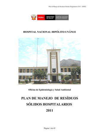 Plan de Manejo de Residuos Sólidos Hospitalarios 2011 - HNHU




HOSPITAL NACIONAL HIPÓLITO UNÁNUE




   Oficina de Epidemiología y Salud Ambiental



PLAN DE MANEJO DE RESÍDUOS
  SÓLIDOS HOSPITALARIOS
                    2011



                  Página 1 de 45
 