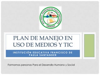 PLAN DE MANEJO EN
    USO DE MEDIOS Y TIC
    INSTITUCIÓN EDUCATIVA FRANCISCO DE
              PAULA SANTANDER
                    2013

Formamos personas Para el Desarrollo Humano y Social
 