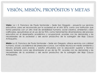 VISIÓN, MISIÓN, PROPÓSITOS Y METAS


Visión: La I. E. Francisco de Paula Santander – Sede San Gregorio - proyecta sus servicios
educativos, para ser reconocida por la sociedad en el año 2016, como una institución que
forma personas con un alto nivel de sensibilidad humana, social creativa, ambiental y bien
calificadas, apoyándose en el uso de las TICS, como herramientas dinamizadoras del proceso
educativo en el desempeño académico y ocupacional, acordes con las demandas y las
necesidades de la sociedad y del sector productivo de la subregión del Bajo Cauca
Antioqueño.

Misión La I.E. Francisco de Paula Santander – Sede san Gregorio -ofrece servicios con calidad
humana, social y académica de preescolar a once, con media técnica en medio ambiente y
tercera jornada para jóvenes y adultos articulados con la educación superior y técnica
laboral, teniendo como eje dinamizador el uso de las TIC, acordes con las demandas y las
necesidades de la sociedad y del sector productivo de la subregión del Bajo Cauca
Antioqueño.
 