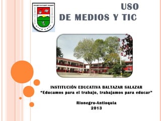 USO
        DE MEDIOS Y TIC




    INSTITUCIÓN EDUCATIVA BALTAZAR SALAZAR
“Educamos para el trabajo, trabajamos para educar”
                          
               Rionegro-Antioquia
                      2013
 