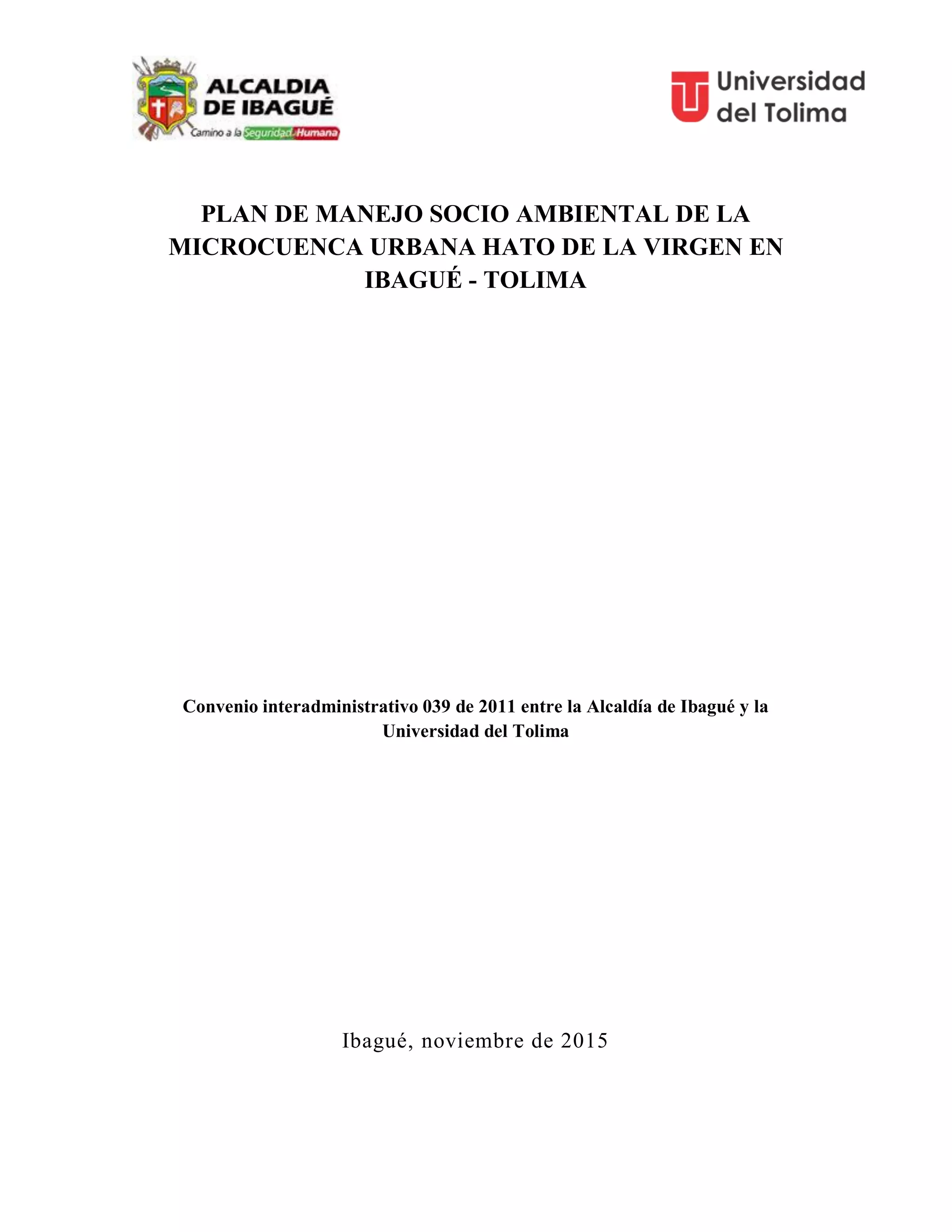 PLAN DE MANEJO SOCIO AMBIENTAL DE LA
MICROCUENCA URBANA HATO DE LA VIRGEN EN
IBAGUÉ - TOLIMA
Convenio interadministrativo 039 de 2011 entre la Alcaldía de Ibagué y la
Universidad del Tolima
Ibagué, noviembre de 2015
 