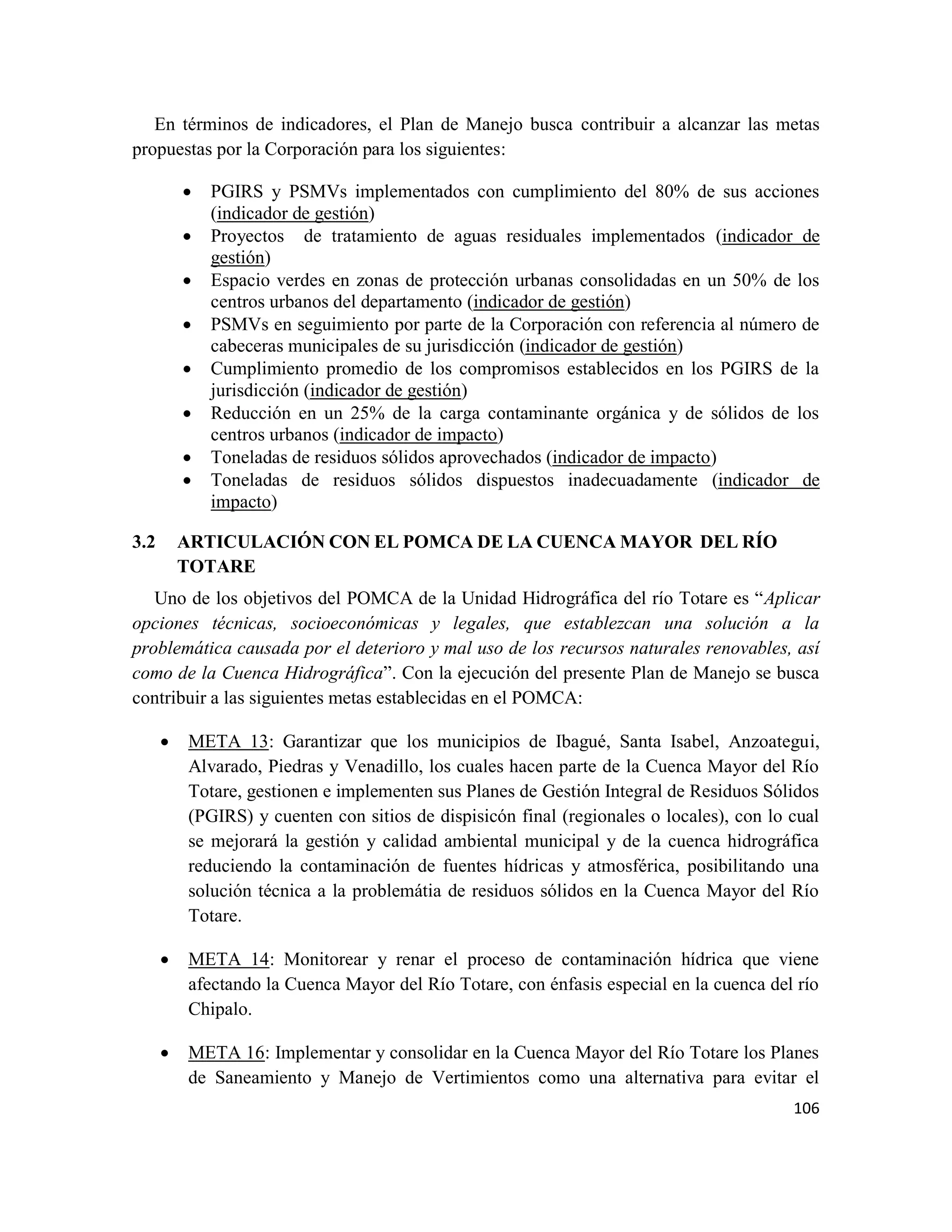 106
En términos de indicadores, el Plan de Manejo busca contribuir a alcanzar las metas
propuestas por la Corporación para los siguientes:
• PGIRS y PSMVs implementados con cumplimiento del 80% de sus acciones
(indicador de gestión)
• Proyectos de tratamiento de aguas residuales implementados (indicador de
gestión)
• Espacio verdes en zonas de protección urbanas consolidadas en un 50% de los
centros urbanos del departamento (indicador de gestión)
• PSMVs en seguimiento por parte de la Corporación con referencia al número de
cabeceras municipales de su jurisdicción (indicador de gestión)
• Cumplimiento promedio de los compromisos establecidos en los PGIRS de la
jurisdicción (indicador de gestión)
• Reducción en un 25% de la carga contaminante orgánica y de sólidos de los
centros urbanos (indicador de impacto)
• Toneladas de residuos sólidos aprovechados (indicador de impacto)
• Toneladas de residuos sólidos dispuestos inadecuadamente (indicador de
impacto)
3.2 ARTICULACIÓN CON EL POMCA DE LA CUENCA MAYOR DEL RÍO
TOTARE
Uno de los objetivos del POMCA de la Unidad Hidrográfica del río Totare es “Aplicar
opciones técnicas, socioeconómicas y legales, que establezcan una solución a la
problemática causada por el deterioro y mal uso de los recursos naturales renovables, así
como de la Cuenca Hidrográfica”. Con la ejecución del presente Plan de Manejo se busca
contribuir a las siguientes metas establecidas en el POMCA:
• META 13: Garantizar que los municipios de Ibagué, Santa Isabel, Anzoategui,
Alvarado, Piedras y Venadillo, los cuales hacen parte de la Cuenca Mayor del Río
Totare, gestionen e implementen sus Planes de Gestión Integral de Residuos Sólidos
(PGIRS) y cuenten con sitios de dispisicón final (regionales o locales), con lo cual
se mejorará la gestión y calidad ambiental municipal y de la cuenca hidrográfica
reduciendo la contaminación de fuentes hídricas y atmosférica, posibilitando una
solución técnica a la problemátia de residuos sólidos en la Cuenca Mayor del Río
Totare.
• META 14: Monitorear y renar el proceso de contaminación hídrica que viene
afectando la Cuenca Mayor del Río Totare, con énfasis especial en la cuenca del río
Chipalo.
• META 16: Implementar y consolidar en la Cuenca Mayor del Río Totare los Planes
de Saneamiento y Manejo de Vertimientos como una alternativa para evitar el
 