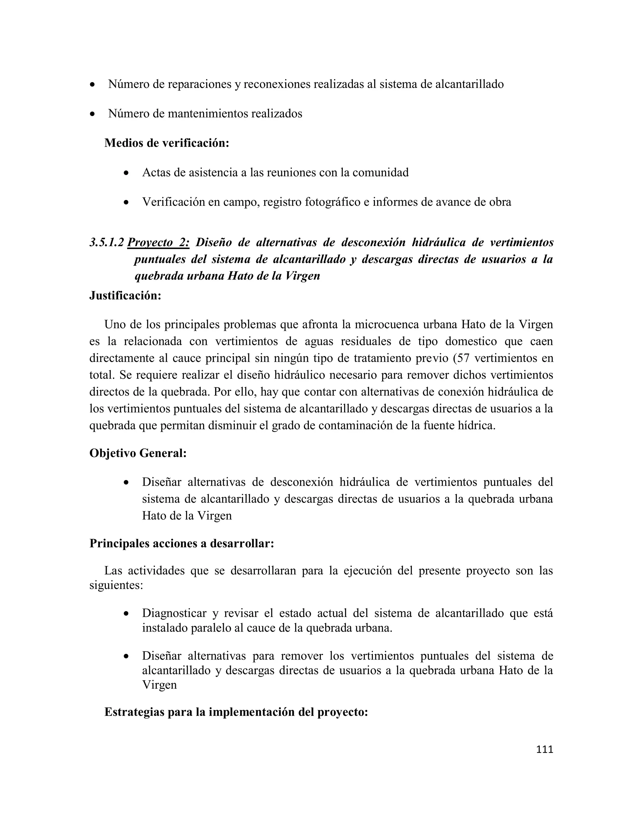 111
• Número de reparaciones y reconexiones realizadas al sistema de alcantarillado
• Número de mantenimientos realizados
Medios de verificación:
• Actas de asistencia a las reuniones con la comunidad
• Verificación en campo, registro fotográfico e informes de avance de obra
3.5.1.2 Proyecto 2: Diseño de alternativas de desconexión hidráulica de vertimientos
puntuales del sistema de alcantarillado y descargas directas de usuarios a la
quebrada urbana Hato de la Virgen
Justificación:
Uno de los principales problemas que afronta la microcuenca urbana Hato de la Virgen
es la relacionada con vertimientos de aguas residuales de tipo domestico que caen
directamente al cauce principal sin ningún tipo de tratamiento previo (57 vertimientos en
total. Se requiere realizar el diseño hidráulico necesario para remover dichos vertimientos
directos de la quebrada. Por ello, hay que contar con alternativas de conexión hidráulica de
los vertimientos puntuales del sistema de alcantarillado y descargas directas de usuarios a la
quebrada que permitan disminuir el grado de contaminación de la fuente hídrica.
Objetivo General:
• Diseñar alternativas de desconexión hidráulica de vertimientos puntuales del
sistema de alcantarillado y descargas directas de usuarios a la quebrada urbana
Hato de la Virgen
Principales acciones a desarrollar:
Las actividades que se desarrollaran para la ejecución del presente proyecto son las
siguientes:
• Diagnosticar y revisar el estado actual del sistema de alcantarillado que está
instalado paralelo al cauce de la quebrada urbana.
• Diseñar alternativas para remover los vertimientos puntuales del sistema de
alcantarillado y descargas directas de usuarios a la quebrada urbana Hato de la
Virgen
Estrategias para la implementación del proyecto:
 