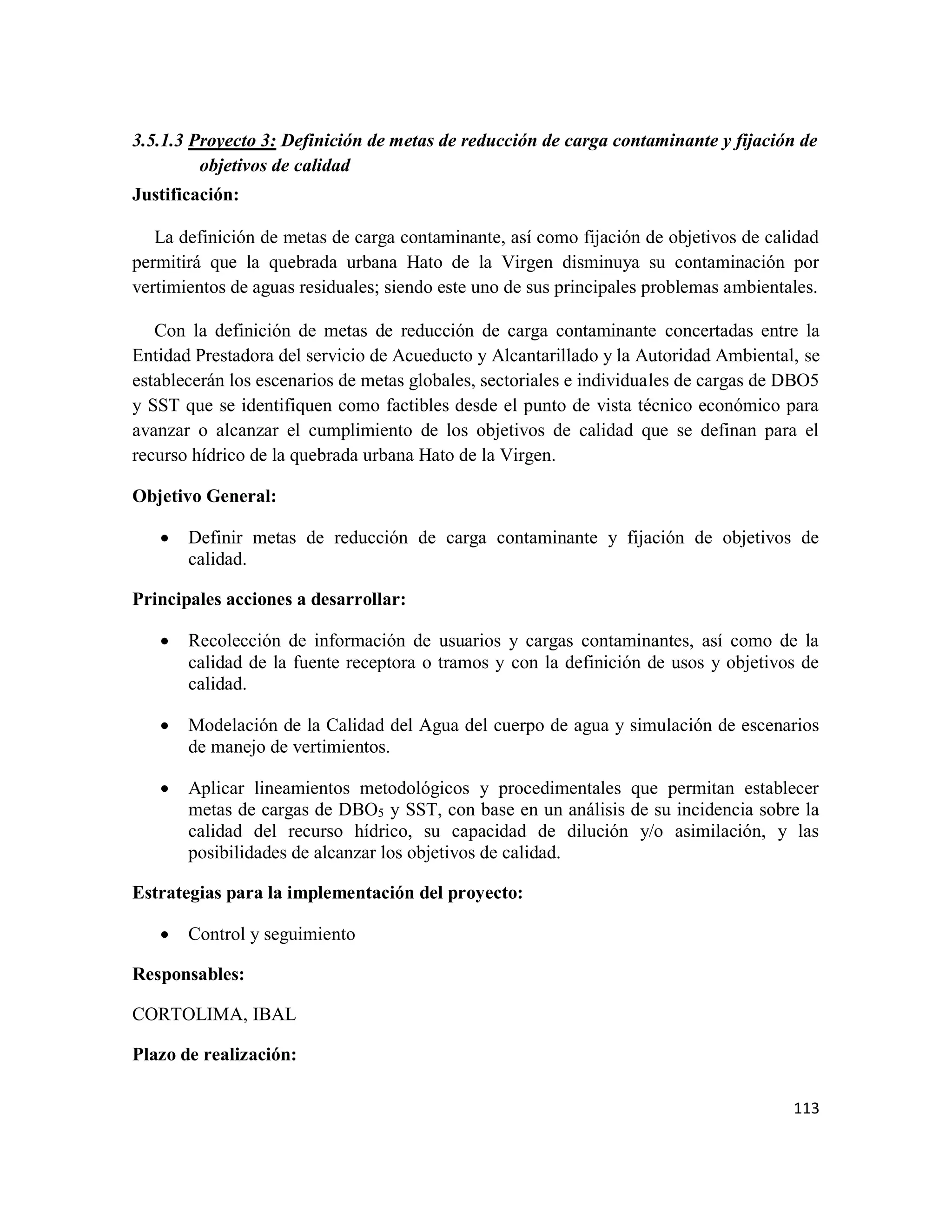 113
3.5.1.3 Proyecto 3: Definición de metas de reducción de carga contaminante y fijación de
objetivos de calidad
Justificación:
La definición de metas de carga contaminante, así como fijación de objetivos de calidad
permitirá que la quebrada urbana Hato de la Virgen disminuya su contaminación por
vertimientos de aguas residuales; siendo este uno de sus principales problemas ambientales.
Con la definición de metas de reducción de carga contaminante concertadas entre la
Entidad Prestadora del servicio de Acueducto y Alcantarillado y la Autoridad Ambiental, se
establecerán los escenarios de metas globales, sectoriales e individuales de cargas de DBO5
y SST que se identifiquen como factibles desde el punto de vista técnico económico para
avanzar o alcanzar el cumplimiento de los objetivos de calidad que se definan para el
recurso hídrico de la quebrada urbana Hato de la Virgen.
Objetivo General:
• Definir metas de reducción de carga contaminante y fijación de objetivos de
calidad.
Principales acciones a desarrollar:
• Recolección de información de usuarios y cargas contaminantes, así como de la
calidad de la fuente receptora o tramos y con la definición de usos y objetivos de
calidad.
• Modelación de la Calidad del Agua del cuerpo de agua y simulación de escenarios
de manejo de vertimientos.
• Aplicar lineamientos metodológicos y procedimentales que permitan establecer
metas de cargas de DBO5 y SST, con base en un análisis de su incidencia sobre la
calidad del recurso hídrico, su capacidad de dilución y/o asimilación, y las
posibilidades de alcanzar los objetivos de calidad.
Estrategias para la implementación del proyecto:
• Control y seguimiento
Responsables:
CORTOLIMA, IBAL
Plazo de realización:
 