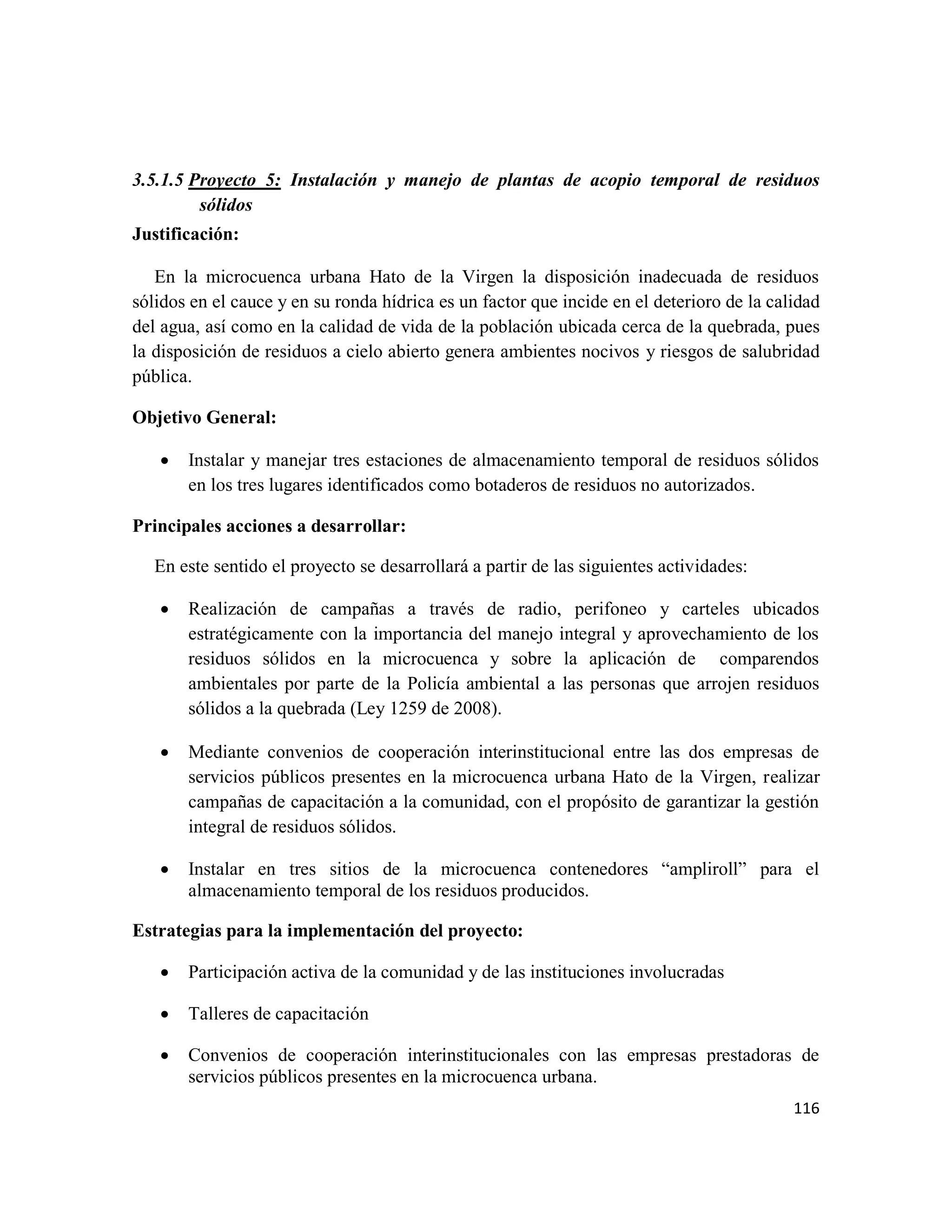 116
3.5.1.5 Proyecto 5: Instalación y manejo de plantas de acopio temporal de residuos
sólidos
Justificación:
En la microcuenca urbana Hato de la Virgen la disposición inadecuada de residuos
sólidos en el cauce y en su ronda hídrica es un factor que incide en el deterioro de la calidad
del agua, así como en la calidad de vida de la población ubicada cerca de la quebrada, pues
la disposición de residuos a cielo abierto genera ambientes nocivos y riesgos de salubridad
pública.
Objetivo General:
• Instalar y manejar tres estaciones de almacenamiento temporal de residuos sólidos
en los tres lugares identificados como botaderos de residuos no autorizados.
Principales acciones a desarrollar:
En este sentido el proyecto se desarrollará a partir de las siguientes actividades:
• Realización de campañas a través de radio, perifoneo y carteles ubicados
estratégicamente con la importancia del manejo integral y aprovechamiento de los
residuos sólidos en la microcuenca y sobre la aplicación de comparendos
ambientales por parte de la Policía ambiental a las personas que arrojen residuos
sólidos a la quebrada (Ley 1259 de 2008).
• Mediante convenios de cooperación interinstitucional entre las dos empresas de
servicios públicos presentes en la microcuenca urbana Hato de la Virgen, realizar
campañas de capacitación a la comunidad, con el propósito de garantizar la gestión
integral de residuos sólidos.
• Instalar en tres sitios de la microcuenca contenedores “ampliroll” para el
almacenamiento temporal de los residuos producidos.
Estrategias para la implementación del proyecto:
• Participación activa de la comunidad y de las instituciones involucradas
• Talleres de capacitación
• Convenios de cooperación interinstitucionales con las empresas prestadoras de
servicios públicos presentes en la microcuenca urbana.
 