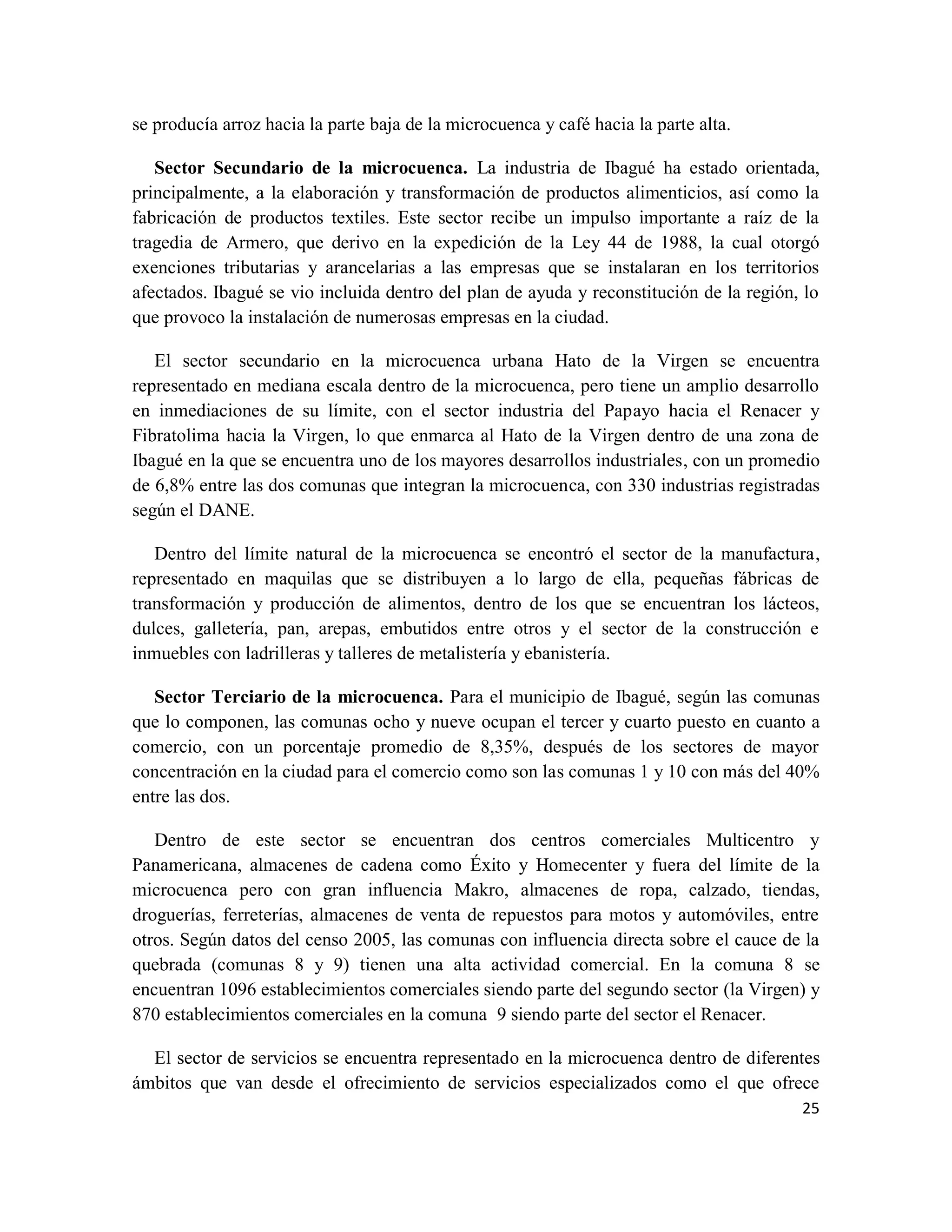 25
se producía arroz hacia la parte baja de la microcuenca y café hacia la parte alta.
Sector Secundario de la microcuenca. La industria de Ibagué ha estado orientada,
principalmente, a la elaboración y transformación de productos alimenticios, así como la
fabricación de productos textiles. Este sector recibe un impulso importante a raíz de la
tragedia de Armero, que derivo en la expedición de la Ley 44 de 1988, la cual otorgó
exenciones tributarias y arancelarias a las empresas que se instalaran en los territorios
afectados. Ibagué se vio incluida dentro del plan de ayuda y reconstitución de la región, lo
que provoco la instalación de numerosas empresas en la ciudad.
El sector secundario en la microcuenca urbana Hato de la Virgen se encuentra
representado en mediana escala dentro de la microcuenca, pero tiene un amplio desarrollo
en inmediaciones de su límite, con el sector industria del Papayo hacia el Renacer y
Fibratolima hacia la Virgen, lo que enmarca al Hato de la Virgen dentro de una zona de
Ibagué en la que se encuentra uno de los mayores desarrollos industriales, con un promedio
de 6,8% entre las dos comunas que integran la microcuenca, con 330 industrias registradas
según el DANE.
Dentro del límite natural de la microcuenca se encontró el sector de la manufactura,
representado en maquilas que se distribuyen a lo largo de ella, pequeñas fábricas de
transformación y producción de alimentos, dentro de los que se encuentran los lácteos,
dulces, galletería, pan, arepas, embutidos entre otros y el sector de la construcción e
inmuebles con ladrilleras y talleres de metalistería y ebanistería.
Sector Terciario de la microcuenca. Para el municipio de Ibagué, según las comunas
que lo componen, las comunas ocho y nueve ocupan el tercer y cuarto puesto en cuanto a
comercio, con un porcentaje promedio de 8,35%, después de los sectores de mayor
concentración en la ciudad para el comercio como son las comunas 1 y 10 con más del 40%
entre las dos.
Dentro de este sector se encuentran dos centros comerciales Multicentro y
Panamericana, almacenes de cadena como Éxito y Homecenter y fuera del límite de la
microcuenca pero con gran influencia Makro, almacenes de ropa, calzado, tiendas,
droguerías, ferreterías, almacenes de venta de repuestos para motos y automóviles, entre
otros. Según datos del censo 2005, las comunas con influencia directa sobre el cauce de la
quebrada (comunas 8 y 9) tienen una alta actividad comercial. En la comuna 8 se
encuentran 1096 establecimientos comerciales siendo parte del segundo sector (la Virgen) y
870 establecimientos comerciales en la comuna 9 siendo parte del sector el Renacer.
El sector de servicios se encuentra representado en la microcuenca dentro de diferentes
ámbitos que van desde el ofrecimiento de servicios especializados como el que ofrece
 