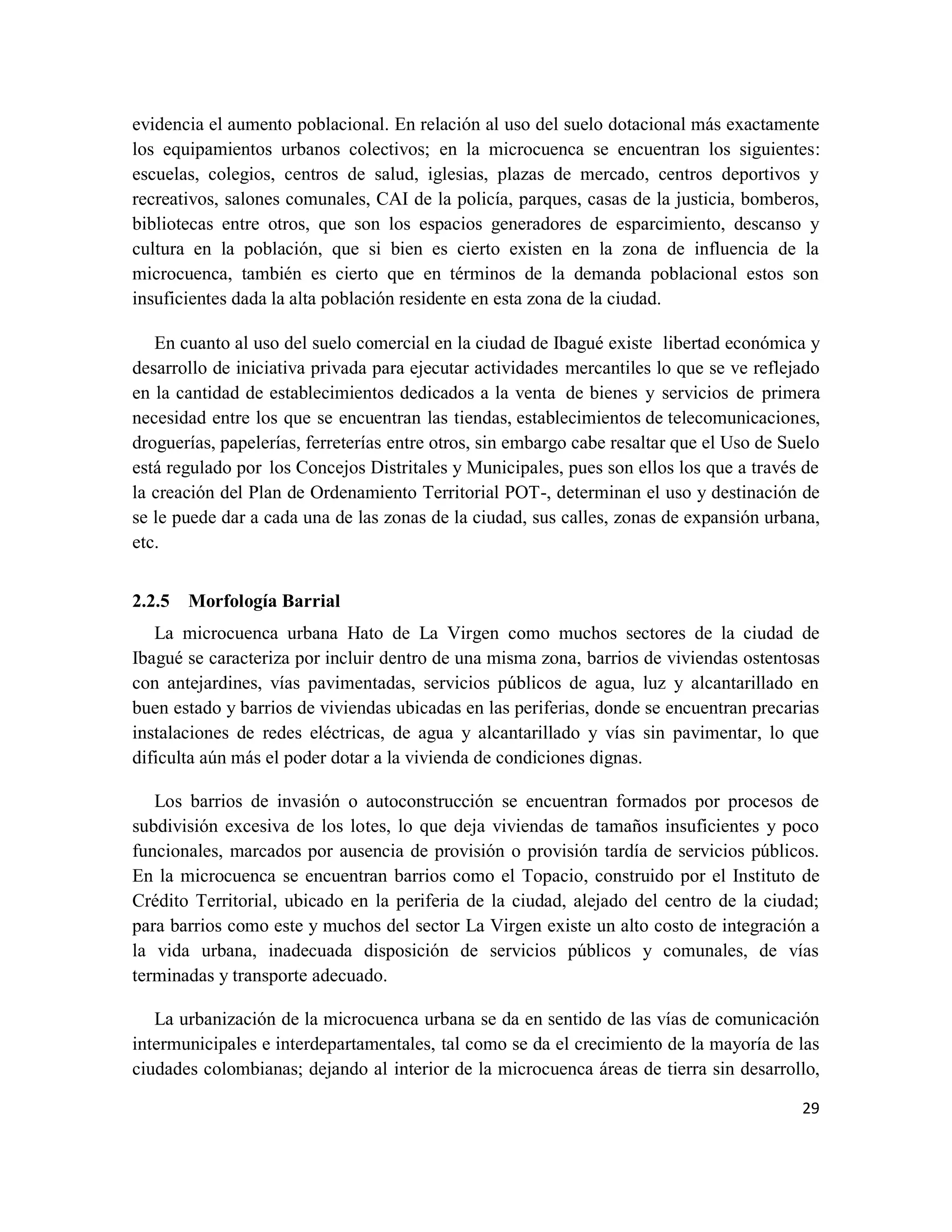 29
evidencia el aumento poblacional. En relación al uso del suelo dotacional más exactamente
los equipamientos urbanos colectivos; en la microcuenca se encuentran los siguientes:
escuelas, colegios, centros de salud, iglesias, plazas de mercado, centros deportivos y
recreativos, salones comunales, CAI de la policía, parques, casas de la justicia, bomberos,
bibliotecas entre otros, que son los espacios generadores de esparcimiento, descanso y
cultura en la población, que si bien es cierto existen en la zona de influencia de la
microcuenca, también es cierto que en términos de la demanda poblacional estos son
insuficientes dada la alta población residente en esta zona de la ciudad.
En cuanto al uso del suelo comercial en la ciudad de Ibagué existe libertad económica y
desarrollo de iniciativa privada para ejecutar actividades mercantiles lo que se ve reflejado
en la cantidad de establecimientos dedicados a la venta de bienes y servicios de primera
necesidad entre los que se encuentran las tiendas, establecimientos de telecomunicaciones,
droguerías, papelerías, ferreterías entre otros, sin embargo cabe resaltar que el Uso de Suelo
está regulado por los Concejos Distritales y Municipales, pues son ellos los que a través de
la creación del Plan de Ordenamiento Territorial POT-, determinan el uso y destinación de
se le puede dar a cada una de las zonas de la ciudad, sus calles, zonas de expansión urbana,
etc.
2.2.5 Morfología Barrial
La microcuenca urbana Hato de La Virgen como muchos sectores de la ciudad de
Ibagué se caracteriza por incluir dentro de una misma zona, barrios de viviendas ostentosas
con antejardines, vías pavimentadas, servicios públicos de agua, luz y alcantarillado en
buen estado y barrios de viviendas ubicadas en las periferias, donde se encuentran precarias
instalaciones de redes eléctricas, de agua y alcantarillado y vías sin pavimentar, lo que
dificulta aún más el poder dotar a la vivienda de condiciones dignas.
Los barrios de invasión o autoconstrucción se encuentran formados por procesos de
subdivisión excesiva de los lotes, lo que deja viviendas de tamaños insuficientes y poco
funcionales, marcados por ausencia de provisión o provisión tardía de servicios públicos.
En la microcuenca se encuentran barrios como el Topacio, construido por el Instituto de
Crédito Territorial, ubicado en la periferia de la ciudad, alejado del centro de la ciudad;
para barrios como este y muchos del sector La Virgen existe un alto costo de integración a
la vida urbana, inadecuada disposición de servicios públicos y comunales, de vías
terminadas y transporte adecuado.
La urbanización de la microcuenca urbana se da en sentido de las vías de comunicación
intermunicipales e interdepartamentales, tal como se da el crecimiento de la mayoría de las
ciudades colombianas; dejando al interior de la microcuenca áreas de tierra sin desarrollo,
 