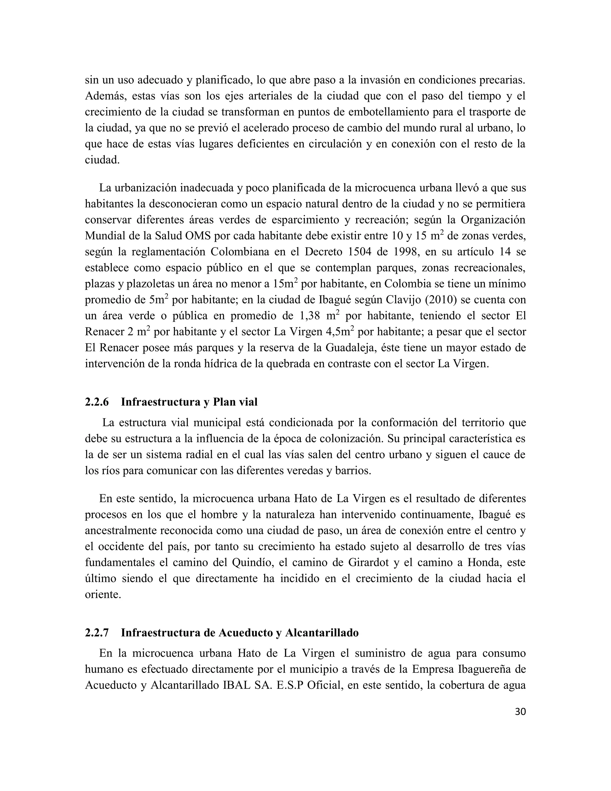 30
sin un uso adecuado y planificado, lo que abre paso a la invasión en condiciones precarias.
Además, estas vías son los ejes arteriales de la ciudad que con el paso del tiempo y el
crecimiento de la ciudad se transforman en puntos de embotellamiento para el trasporte de
la ciudad, ya que no se previó el acelerado proceso de cambio del mundo rural al urbano, lo
que hace de estas vías lugares deficientes en circulación y en conexión con el resto de la
ciudad.
La urbanización inadecuada y poco planificada de la microcuenca urbana llevó a que sus
habitantes la desconocieran como un espacio natural dentro de la ciudad y no se permitiera
conservar diferentes áreas verdes de esparcimiento y recreación; según la Organización
Mundial de la Salud OMS por cada habitante debe existir entre 10 y 15 m2
de zonas verdes,
según la reglamentación Colombiana en el Decreto 1504 de 1998, en su artículo 14 se
establece como espacio público en el que se contemplan parques, zonas recreacionales,
plazas y plazoletas un área no menor a 15m2
por habitante, en Colombia se tiene un mínimo
promedio de 5m2
por habitante; en la ciudad de Ibagué según Clavijo (2010) se cuenta con
un área verde o pública en promedio de 1,38 m2
por habitante, teniendo el sector El
Renacer 2 m2
por habitante y el sector La Virgen 4,5m2
por habitante; a pesar que el sector
El Renacer posee más parques y la reserva de la Guadaleja, éste tiene un mayor estado de
intervención de la ronda hídrica de la quebrada en contraste con el sector La Virgen.
2.2.6 Infraestructura y Plan vial
La estructura vial municipal está condicionada por la conformación del territorio que
debe su estructura a la influencia de la época de colonización. Su principal característica es
la de ser un sistema radial en el cual las vías salen del centro urbano y siguen el cauce de
los ríos para comunicar con las diferentes veredas y barrios.
En este sentido, la microcuenca urbana Hato de La Virgen es el resultado de diferentes
procesos en los que el hombre y la naturaleza han intervenido continuamente, Ibagué es
ancestralmente reconocida como una ciudad de paso, un área de conexión entre el centro y
el occidente del país, por tanto su crecimiento ha estado sujeto al desarrollo de tres vías
fundamentales el camino del Quindío, el camino de Girardot y el camino a Honda, este
último siendo el que directamente ha incidido en el crecimiento de la ciudad hacia el
oriente.
2.2.7 Infraestructura de Acueducto y Alcantarillado
En la microcuenca urbana Hato de La Virgen el suministro de agua para consumo
humano es efectuado directamente por el municipio a través de la Empresa Ibaguereña de
Acueducto y Alcantarillado IBAL SA. E.S.P Oficial, en este sentido, la cobertura de agua
 