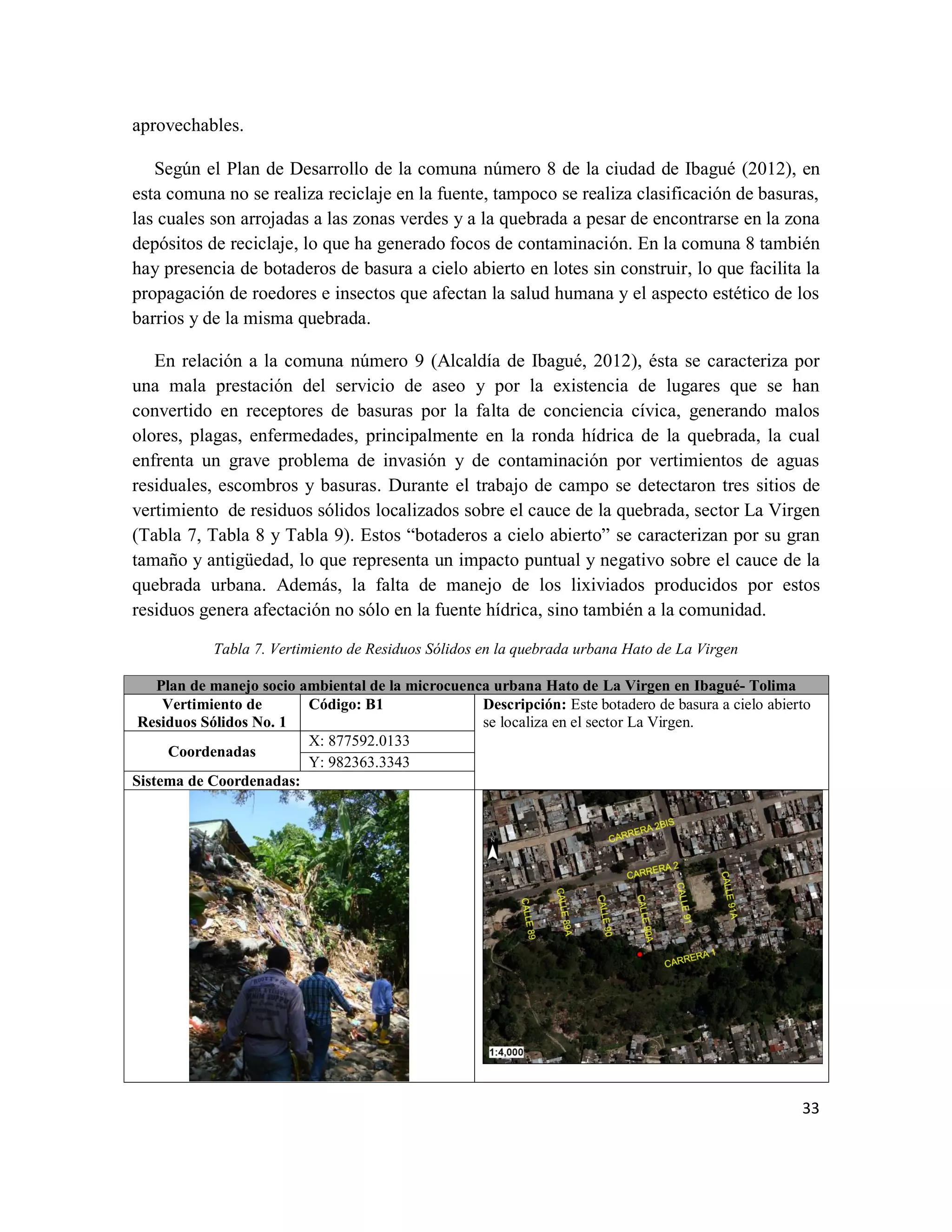 33
aprovechables.
Según el Plan de Desarrollo de la comuna número 8 de la ciudad de Ibagué (2012), en
esta comuna no se realiza reciclaje en la fuente, tampoco se realiza clasificación de basuras,
las cuales son arrojadas a las zonas verdes y a la quebrada a pesar de encontrarse en la zona
depósitos de reciclaje, lo que ha generado focos de contaminación. En la comuna 8 también
hay presencia de botaderos de basura a cielo abierto en lotes sin construir, lo que facilita la
propagación de roedores e insectos que afectan la salud humana y el aspecto estético de los
barrios y de la misma quebrada.
En relación a la comuna número 9 (Alcaldía de Ibagué, 2012), ésta se caracteriza por
una mala prestación del servicio de aseo y por la existencia de lugares que se han
convertido en receptores de basuras por la falta de conciencia cívica, generando malos
olores, plagas, enfermedades, principalmente en la ronda hídrica de la quebrada, la cual
enfrenta un grave problema de invasión y de contaminación por vertimientos de aguas
residuales, escombros y basuras. Durante el trabajo de campo se detectaron tres sitios de
vertimiento de residuos sólidos localizados sobre el cauce de la quebrada, sector La Virgen
(Tabla 7, Tabla 8 y Tabla 9). Estos “botaderos a cielo abierto” se caracterizan por su gran
tamaño y antigüedad, lo que representa un impacto puntual y negativo sobre el cauce de la
quebrada urbana. Además, la falta de manejo de los lixiviados producidos por estos
residuos genera afectación no sólo en la fuente hídrica, sino también a la comunidad.
Tabla 7. Vertimiento de Residuos Sólidos en la quebrada urbana Hato de La Virgen
Plan de manejo socio ambiental de la microcuenca urbana Hato de La Virgen en Ibagué- Tolima
Vertimiento de
Residuos Sólidos No. 1
Código: B1 Descripción: Este botadero de basura a cielo abierto
se localiza en el sector La Virgen.
Coordenadas
X: 877592.0133
Y: 982363.3343
Sistema de Coordenadas:
 