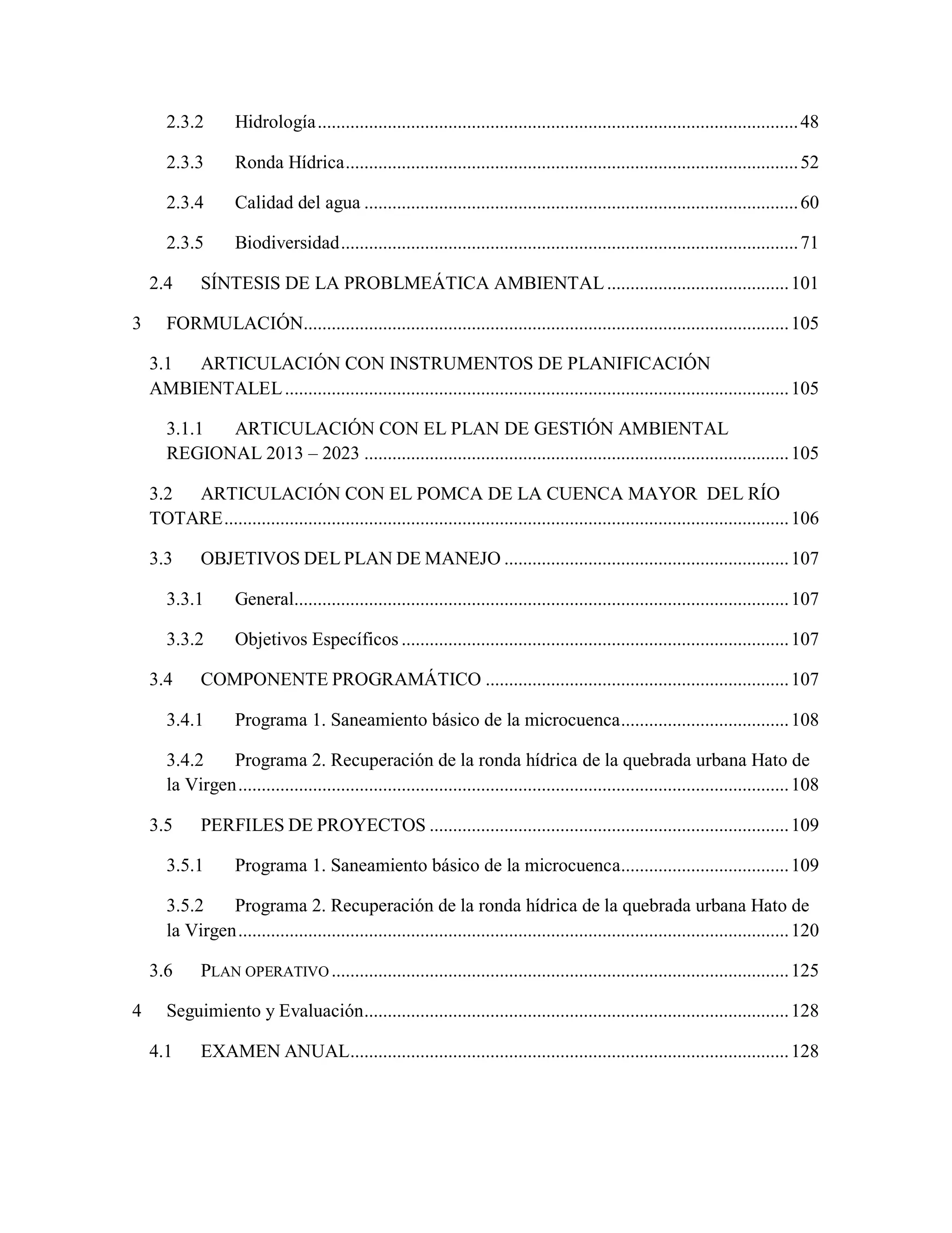 2.3.2 Hidrología.......................................................................................................48
2.3.3 Ronda Hídrica.................................................................................................52
2.3.4 Calidad del agua .............................................................................................60
2.3.5 Biodiversidad..................................................................................................71
2.4 SÍNTESIS DE LA PROBLMEÁTICA AMBIENTAL.......................................101
3 FORMULACIÓN........................................................................................................105
3.1 ARTICULACIÓN CON INSTRUMENTOS DE PLANIFICACIÓN
AMBIENTALEL............................................................................................................105
3.1.1 ARTICULACIÓN CON EL PLAN DE GESTIÓN AMBIENTAL
REGIONAL 2013 – 2023 ...........................................................................................105
3.2 ARTICULACIÓN CON EL POMCA DE LA CUENCA MAYOR DEL RÍO
TOTARE.........................................................................................................................106
3.3 OBJETIVOS DEL PLAN DE MANEJO .............................................................107
3.3.1 General..........................................................................................................107
3.3.2 Objetivos Específicos ...................................................................................107
3.4 COMPONENTE PROGRAMÁTICO .................................................................107
3.4.1 Programa 1. Saneamiento básico de la microcuenca....................................108
3.4.2 Programa 2. Recuperación de la ronda hídrica de la quebrada urbana Hato de
la Virgen......................................................................................................................108
3.5 PERFILES DE PROYECTOS .............................................................................109
3.5.1 Programa 1. Saneamiento básico de la microcuenca....................................109
3.5.2 Programa 2. Recuperación de la ronda hídrica de la quebrada urbana Hato de
la Virgen......................................................................................................................120
3.6 PLAN OPERATIVO ..................................................................................................125
4 Seguimiento y Evaluación...........................................................................................128
4.1 EXAMEN ANUAL..............................................................................................128
 