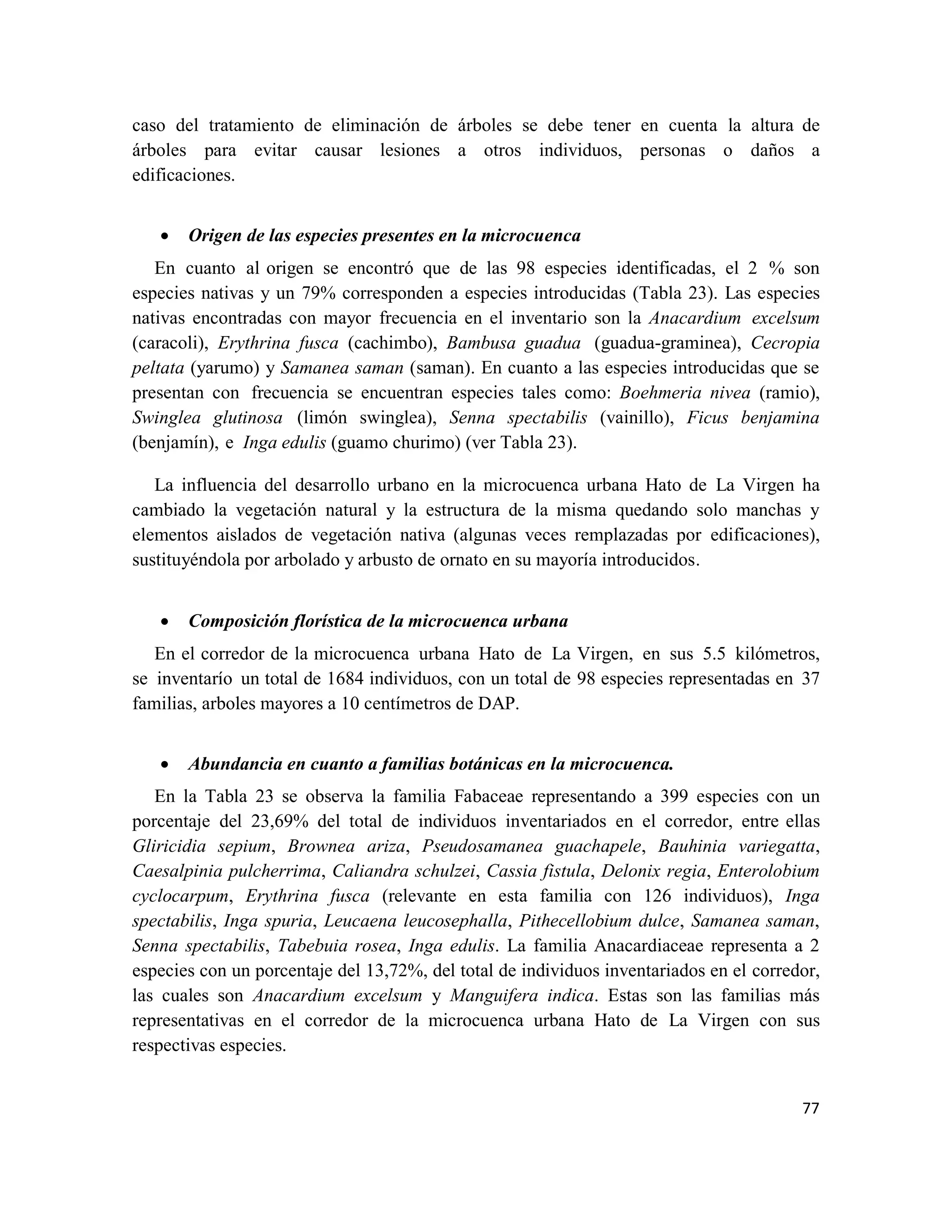 77
caso del tratamiento de eliminación de árboles se debe tener en cuenta la altura de
árboles para evitar causar lesiones a otros individuos, personas o daños a
edificaciones.
• Origen de las especies presentes en la microcuenca
En cuanto al origen se encontró que de las 98 especies identificadas, el 2 % son
especies nativas y un 79% corresponden a especies introducidas (Tabla 23). Las especies
nativas encontradas con mayor frecuencia en el inventario son la Anacardium excelsum
(caracoli), Erythrina fusca (cachimbo), Bambusa guadua (guadua-graminea), Cecropia
peltata (yarumo) y Samanea saman (saman). En cuanto a las especies introducidas que se
presentan con frecuencia se encuentran especies tales como: Boehmeria nivea (ramio),
Swinglea glutinosa (limón swinglea), Senna spectabilis (vainillo), Ficus benjamina
(benjamín), e Inga edulis (guamo churimo) (ver Tabla 23).
La influencia del desarrollo urbano en la microcuenca urbana Hato de La Virgen ha
cambiado la vegetación natural y la estructura de la misma quedando solo manchas y
elementos aislados de vegetación nativa (algunas veces remplazadas por edificaciones),
sustituyéndola por arbolado y arbusto de ornato en su mayoría introducidos.
• Composición florística de la microcuenca urbana
En el corredor de la microcuenca urbana Hato de La Virgen, en sus 5.5 kilómetros,
se inventarío un total de 1684 individuos, con un total de 98 especies representadas en 37
familias, arboles mayores a 10 centímetros de DAP.
• Abundancia en cuanto a familias botánicas en la microcuenca.
En la Tabla 23 se observa la familia Fabaceae representando a 399 especies con un
porcentaje del 23,69% del total de individuos inventariados en el corredor, entre ellas
Gliricidia sepium, Brownea ariza, Pseudosamanea guachapele, Bauhinia variegatta,
Caesalpinia pulcherrima, Caliandra schulzei, Cassia fistula, Delonix regia, Enterolobium
cyclocarpum, Erythrina fusca (relevante en esta familia con 126 individuos), Inga
spectabilis, Inga spuria, Leucaena leucosephalla, Pithecellobium dulce, Samanea saman,
Senna spectabilis, Tabebuia rosea, Inga edulis. La familia Anacardiaceae representa a 2
especies con un porcentaje del 13,72%, del total de individuos inventariados en el corredor,
las cuales son Anacardium excelsum y Manguifera indica. Estas son las familias más
representativas en el corredor de la microcuenca urbana Hato de La Virgen con sus
respectivas especies.
 