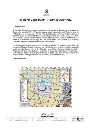 PLAN DE MANEJO DEL HUMEDAL CÓRDOBA
1. UBICACIÓN
El humedal Córdoba se encuentra localizado en la ciudad de Bogotá, en la localidad de
Suba, entre las calle 116 y 127 y entre las avenidas Córdoba y Boyacá. Tiene un área de
40.4 Ha (según la Resolución 003 de 1993 de la EAAB y la Política de Humedales del
Distrito Capital). En al actualidad se encuentra fragmentado en 3 partes y está conectado
con el “Parque Urbano Canal Córdoba” y “Parque Metropolitano Canal de loa Molinos”. Se
continúa al occidente con el lago del Club Choquenzá, Los Lagartos y el Humedal
Tibabuyes, formando el sistema Córdoba – Juan Amarillo.
La parte alta del humedal o sector uno, ubicada de la Calle 127 hacia el norte colinda con
los barrios Mónaco, Prado Veraniego sur y el Canódromo, el sector medio o segundo
sector humedal ubicado entre la Av. Córdoba y la Av. Suba colinda con los barrios Batán,
Potosí, Puente Largo, Santa Rosa y una serie de conjuntos residenciales como Parques
de Córdoba y Solis del Restrepo; finalmente la parte baja del humedal o sector tres
ubicada entre la Av Boyacá colinda con el barrio Julio Flórez y Niza sur.
Plano de ubicación
 