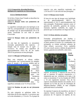 Resumen Ejecutivo Plan de Manejo Reserva Natural Isla Juan Venado                     7

3.3.2.1 Composición, diversidad florística y                 especies con más superficie registrada con
tipología de la vegetación en el área protegida              1,163 ha (43.9 % del total del área protegida)
    3.3.2.1.1 Tipología de bosques                           3.3.2.1.1.5 Bosque seco insular

En la Isla y Estero Juan Venado se describen las             El área de este tipo de bosque seco latifoliado
siguientes tipologías:                                       es    de    aproximadamente        440.11      ha,
3.3.2.1.1.1 Bosque mixto con predominio de                   representando el 16.6 % aproximadamente del
mangle rojo
                                                             área protegida. Predominan especies como el
                                                             guácimo de molenillo, guácimo de ternero,
La superficie estimada para esta tipología es de
                                                             manzano, tigüilote, sardinillo, etc. según la
4.85 ha, correspondiendo a una pequeña franja
                                                             posición que se encuentran a lo largo de la isla.
de mangle rojo de aproximadamente 50 m de
ancho, localizada en casi toda el estero
Corcovado.                                                   3.3.2.1.1.6 Áreas abiertas con pastos

3.3.2.1.1.2 Bosque mixto con predominio de
agelí
                                                             Formadas principalmente por hierbas y
                                                             vegetación arbustiva con algunos árboles. Entre
En este tipo de vegetación, se encuentran                    el pasto guinea (Cynodon sp.) combinados con
asociadas generalmente dos especies,    el                   navajuelas, es común encontrar arbustos de
mangle rojo R. mangle con el agelí      L.                   Chan (Hyptis suaveolens Poit), sardinillo
racemosa. Se estima una superficie de                        (Tecoma stand), aromo y árboles de guácimo de
aproximadamente 634.8 ha, de las cuales                      ternero, guácimo de molenillo, entre otros.
549.85 ha pertenecen al área protegida.
                                                                                                     3.3.3
3.3.2.1.1.3 Manglar de Rizophora spp.                                                                Fauna

Bajo esta categoría se ubican rodales                                                              En      la
conformados casi exclusivamente de mangles                                                          Evaluació
rojos R. mangle y R. arizona, rodales que se                                                                n
                                        presentan                                                   Ecológica
                                             bajo                                                      Rápida
                                     condiciones                                                        (EER
                                    de       buen                                                  2001) se
                                    recambio de              registró un total de 77 especies de aves, de las
                                    agua      con            que se reportan 18 especies migratorias y 5
                                       incidencia            migratorias que son residentes en el país, y de
                                    directa de               estas se encuentran 11 en los listados de CITES
                                           mareas            y 14 con regulación nacional. Tres de las
                                    altas.     La            especies encontradas durante este estudio, no se
superficie estimada es de 73.35 ha en total.                 reportan en la lista de aves de Nicaragua de
                                                             Martínez-Sánchez (2000), la más completa
3.3.2.1.1.4 Rodales de palo de sal (Avicennia                publicada hasta la actualidad.
spp.)
                                                             Se reportan 8 especies de mamíferos, de éstos 4
En esta categoría se aglutinan todos los                     especies fueron murciélagos. Se registra la
individuos de las dos especies A. germinans que              presencia de 10 especies de reptiles, de los
es la más abundante y A. bicolor. Es el grupo de
 