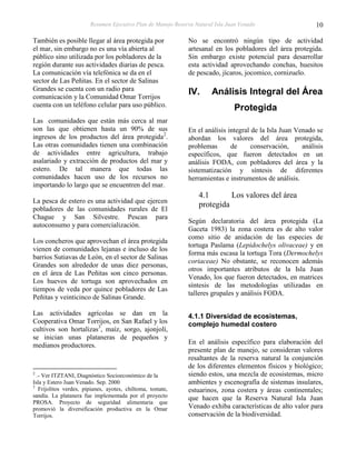 Resumen Ejecutivo Plan de Manejo Reserva Natural Isla Juan Venado                    10

También es posible llegar al área protegida por               No se encontró ningún tipo de actividad
el mar, sin embargo no es una vía abierta al                  artesanal en los pobladores del área protegida.
público sino utilizada por los pobladores de la               Sin embargo existe potencial para desarrollar
región durante sus actividades diarias de pesca.              esta actividad aprovechando conchas, huesitos
La comunicación vía telefónica se da en el                    de pescado, jícaros, jocomico, cornizuelo.
sector de Las Peñitas. En el sector de Salinas
Grandes se cuenta con un radio para
comunicación y la Comunidad Omar Torrijos
                                                              IV.      Análisis Integral del Área
cuenta con un teléfono celular para uso público.
                                                                                Protegida
Las comunidades que están más cerca al mar
son las que obtienen hasta un 90% de sus                      En el análisis integral de la Isla Juan Venado se
ingresos de los productos del área protegida2.                abordan los valores del área protegida,
Las otras comunidades tienen una combinación                  problemas       de      conservación,     análisis
de actividades entre agricultura, trabajo                     específicos, que fueron detectados en un
asalariado y extracción de productos del mar y                análisis FODA, con pobladores del área y la
estero. De tal manera que todas las                           sistematización y síntesis de diferentes
comunidades hacen uso de los recursos no                      herramientas e instrumentos de análisis.
importando lo largo que se encuentren del mar.
                                                                  4.1       Los valores del área
La pesca de estero es una actividad que ejercen
                                                                  protegida
pobladores de las comunidades rurales de El
Chague y San Silvestre. Pescan para
                                                              Según declaratoria del área protegida (La
autoconsumo y para comercialización.
                                                              Gaceta 1983) la zona costera es de alto valor
                                                              como sitio de anidación de las especies de
Los concheros que aprovechan el área protegida
                                                              tortuga Paslama (Lepidochelys olivaceae) y en
vienen de comunidades lejanas e incluso de los
                                                              forma más escasa la tortuga Tora (Dermochelys
barrios Sutiavas de León, en el sector de Salinas
                                                              coriaceae) No obstante, se reconocen además
Grandes son alrededor de unas diez personas,
                                                              otros importantes atributos de la Isla Juan
en el área de Las Peñitas son cinco personas.
                                                              Venado, los que fueron detectados, en matrices
Los huevos de tortuga son aprovechados en
                                                              síntesis de las metodologías utilizadas en
tiempos de veda por quince pobladores de Las
                                                              talleres grupales y análisis FODA.
Peñitas y veinticinco de Salinas Grande.

Las actividades agrícolas se dan en la                        4.1.1 Diversidad de ecosistemas,
Cooperativa Omar Torrijos, en San Rafael y los                complejo humedal costero
cultivos son hortalizas3, maíz, sorgo, ajonjolí,
se inician unas plataneras de pequeños y
medianos productores.                                         En el análisis específico para elaboración del
                                                              presente plan de manejo, se consideran valores
                                                              resaltantes de la reserva natural la conjunción
                                                              de los diferentes elementos físicos y biológico;
2
  .- Ver ITZTANI, Diagnóstico Socioeconómico de la            siendo estos, una mezcla de ecosistemas, micro
Isla y Estero Juan Venado. Sep. 2000                          ambientes y escenografía de sistemas insulares,
3
   Frijolitos verdes, pipianes, ayotes, chiltoma, tomate,     estuarinos, zona costera y áreas continentales;
sandía. La platanera fue implementada por el proyecto         que hacen que la Reserva Natural Isla Juan
PROSA. Proyecto de seguridad alimentaria que
promovió la diversificación productiva en la Omar             Venado exhiba características de alto valor para
Torrijos.                                                     conservación de la biodiversidad.
 