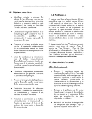 Resumen Ejecutivo Plan de Manejo Reserva Natural Isla Juan Venado                    20


5.1.2 Objetivos específicos
                                                             5.2 Zonificación
      Identificar, estudiar y entender los
      hábitat de las diferentes especies que             El proceso para llegar a la zonificación del área
      conforman la fauna del área protegida,             protegida se basó en el análisis integral del área
      dinámicas y procesos ecológicos más                y del modelaje de situaciones. Para ello se
      importantes, así como su diversidad                tomaron como criterios ecológicos, un análisis
      florística, de fauna y ambiental.                  de efecto de borde en los fragmentos de
                                                         vegetación y aproximaciones sucesivas de
      Orientar la investigación científica en el         traslape de datos de fauna con la identificación
      área protegida, para asegurar la base de           de los diferentes drenes que recibe el complejo
      conocimientos          científico     que          insular y las diferentes amenazas y áreas
      complemente el manejo apropiado de                 criticas detectadas, desde la parte continental y
      los recursos del área.                             marítima.

      Promover el turismo ecológico como                 El área protegida Isla Juan Venado propiamente
      opción de desarrollo socioeconómico                propone cinco zonas de manejo: Zona de
      de las comunidades locales, en donde               Manejo de Vida Silvestre, Zona de Uso
      dichas comunidades son agentes activos             Administrativo Salinas Grandes, Zona de Uso
      de participación.                                  Extensivo o Primitiva, Zona de Uso Público y
                                                         Zona Núcleo Corcovado, que se describen a
      Crear las condiciones y mecanismos                 continuación (Mapa de Zonificación)
      para el trabajo interinstitucional,
      desarrollado por los actores locales que
      forman parte de la comisión municipal y            5.2.1 Zona Núcleo Corcovado
      comité de comanejo para el manejo del
      área protegida.                                    5.2.1.1 Objetivos de manejo

      Desarrollar e implementar herramientas                     Proteger el ecosistema natural que
      administrativas que provean y faciliten                    conforma el complejo Estero Corcovado
      la gestión del área protegida.                             en su totalidad y las áreas adyacentes de
                                                                 salitrales, lagunetas y ramificación de
      Promover la integración de la población                    caletas menores, garantizando la
      local al desarrollo social y conservación                  conservación de la biodiversidad y la
      de los recursos naturales del área.                        evolución de los ciclos biológicos de las
                                                                 especies hidrobiológicas y terrestres.
      Desarrollar programas de educación
      ambiental y capacitación para integrar a                   Proteger a la población de C. acutus
      las comunidades y visitantes a las                         (lagarto negro), resguardo de anidación
      opciones de manejo sostenible.                             de esta especie y el aislamiento de los
                                                                 sitios de reproducción de aves
      Fomentar la cooperación y el trabajo                       migratorias y residentes.
      interinstitucional e internacional en
      función de garantizar el éxito de las                      Favorecer los procesos de recuperación
      acciones de conservación y desarrollo                      de Rizophora spp. (mangle rojo) y
      del área protegida.                                        especies asociadas en las áreas de
 