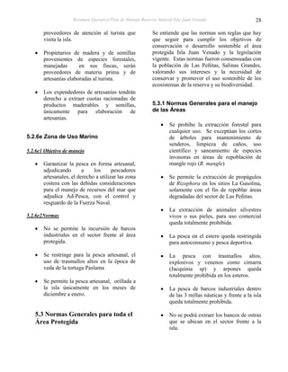 Resumen Ejecutivo Plan de Manejo Reserva Natural Isla Juan Venado                     28

       proveedores de atención al turista que             Se entiende que las normas son reglas que hay
       visita la isla.                                    que seguir para cumplir los objetivos de
                                                          conservación o desarrollo sostenible el área
       Propietarios de madera y de semillas               protegida Isla Juan Venado y la legislación
       provenientes de especies forestales,               vigente. Estas normas fueron consensuadas con
       manejadas       en sus fincas, serán               la población de Las Peñitas, Salinas Grandes,
       proveedores de materia prima y de                  valorando sus intereses y la necesidad de
       artesanías elaboradas al turista.                  conservar y promover el uso sostenible de los
                                                          ecosistemas de la reserva y su biodiversidad.
       Los expendedores de artesanías tendrán
       derecho a extraer cuotas racionadas de
       productos maderables y semillas,                   5.3.1 Normas Generales para el manejo
       únicamente para elaboración de                     de las Áreas
       artesanías.
                                                                  Se prohíbe la extracción forestal para
                                                                  cualquier uso. Se exceptúan los cortes
5.2.6e Zona de Uso Marino                                         de árboles para mantenimiento de
                                                                  senderos, limpieza de caños, uso
5.2.6e1 Objetivo de manejo                                        científico y saneamiento de especies
                                                                  invasoras en áreas de repoblación de
       Garantizar la pesca en forma artesanal,                    mangle rojo (R. mangle)
       adjudicando       a    los      pescadores
       artesanales, el derecho a utilizar las zona                Se permite la extracción de propágulos
       costera con las debidas consideraciones                    de Rizophora en los sitios La Gasolina,
       para el manejo de recursos del mar que                     solamente con el fin de repoblar áreas
       adjudica Ad-Pesca, con el control y                        degradadas del sector de Las Peñitas.
       resguardo de la Fuerza Naval.
                                                                  La extracción de animales silvestres
5.2.6e2Normas                                                     vivos o sus pieles, para uso comercial
                                                                  queda totalmente prohibida.
       No se permite la incursión de barcos
       industriales en el sector frente al área                   La pesca en el estero queda restringida
       protegida.                                                 para autoconsumo y pesca deportiva.

       Se restringe para la pesca artesanal, el                   La pesca con trasmallos altos,
       uso de trasmallos altos en la época de                     explosivos y venenos como cimarra
       veda de la tortuga Paslama                                 (Jacquinia sp) y arpones queda
                                                                  totalmente prohibida en los esteros.
       Se permite la pesca artesanal, orillada a
       la isla únicamente en los meses de                         La pesca de barcos industriales dentro
       diciembre a enero.                                         de las 3 millas náuticas y frente a la isla
                                                                  queda totalmente prohibida.

   5.3 Normas Generales para toda el                              No se podrá extraer los bancos de ostras
   Área Protegida                                                 que se ubican en el sector frente a la
                                                                  isla.
 