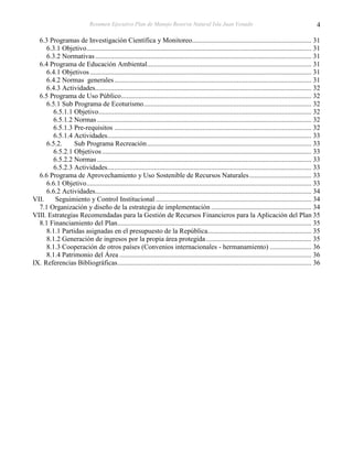 Resumen Ejecutivo Plan de Manejo Reserva Natural Isla Juan Venado                                                        4

  6.3 Programas de Investigación Científica y Monitoreo..................................................................... 31
     6.3.1 Objetivo .................................................................................................................................. 31
     6.3.2 Normativas ............................................................................................................................. 31
  6.4 Programa de Educación Ambiental............................................................................................... 31
     6.4.1 Objetivos ................................................................................................................................ 31
     6.4.2 Normas generales .................................................................................................................. 31
     6.4.3 Actividades............................................................................................................................. 32
  6.5 Programa de Uso Público .............................................................................................................. 32
     6.5.1 Sub Programa de Ecoturismo ................................................................................................. 32
        6.5.1.1 Objetivo ........................................................................................................................... 32
        6.5.1.2 Normas ............................................................................................................................ 32
        6.5.1.3 Pre-requisitos .................................................................................................................. 32
        6.5.1.4 Actividades...................................................................................................................... 33
     6.5.2.     Sub Programa Recreación ............................................................................................... 33
        6.5.2.1 Objetivos ......................................................................................................................... 33
        6.5.2.2 Normas ............................................................................................................................ 33
        6.5.2.3 Actividades...................................................................................................................... 33
  6.6 Programa de Aprovechamiento y Uso Sostenible de Recursos Naturales .................................... 33
     6.6.1 Objetivo .................................................................................................................................. 33
     6.6.2 Actividades............................................................................................................................. 34
VII.     Seguimiento y Control Institucional .......................................................................................... 34
  7.1 Organización y diseño de la estrategia de implementación .......................................................... 34
VIII. Estrategias Recomendadas para la Gestión de Recursos Financieros para la Aplicación del Plan 35
  8.1 Financiamiento del Plan ................................................................................................................ 35
     8.1.1 Partidas asignadas en el presupuesto de la República............................................................ 35
     8.1.2 Generación de ingresos por la propia área protegida ............................................................. 35
     8.1.3 Cooperación de otros países (Convenios internacionales - hermanamiento) ........................ 36
     8.1.4 Patrimonio del Área ............................................................................................................... 36
IX. Referencias Bibliográficas ................................................................................................................ 36
 