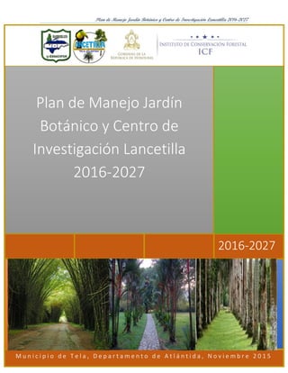 Plan de Manejo Jardín Botánico y Centro de Investigación Lancetilla 2016-2027
M u n i c i p i o d e T e l a , D e p a r t a m e n t o d e A t l á n t i d a , N o v i e m b r e 2 0 1 5
2016-2027
Plan de Manejo Jardín
Botánico y Centro de
Investigación Lancetilla
2016-2027
 