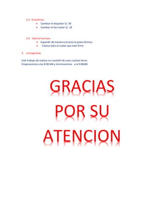 2.3. Económico
 Cambiar el disipador S/. 50
 Cambiar el fan cooler S/. 18
2.4. Talento humano
 Expandir de manera correcta la pasta térmica
 Colocar bien el cooler que este firme
3. cronogramas
Este trabajo de realizar en cuestión de unas cuantas horas
Empezaremos a las 8:00 AM y terminaremos a la 9:00AM.
GRACIAS
POR SU
ATENCION
 