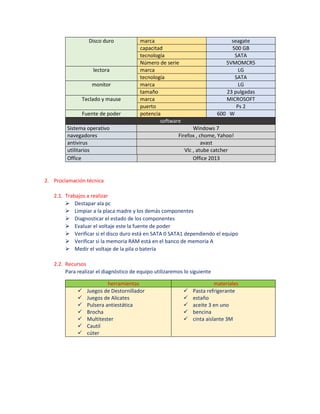 Disco duro marca seagate
capacitad 500 GB
tecnología SATA
Número de serie 5VMOMCR5
lectora marca LG
tecnología SATA
monitor marca LG
tamaño 23 pulgadas
Teclado y mause marca MICROSOFT
puerto Ps 2
Fuente de poder potencia 600 W
software
Sistema operativo Windows 7
navegadores Firefox , chome, Yahoo!
antivirus avast
utilitarios Vlc , atube catcher
Office Office 2013
2. Proclamación técnica
2.1. Trabajos a realizar
 Destapar ala pc
 Limpiar a la placa madre y los demás componentes
 Diagnosticar el estado de los componentes
 Evaluar el voltaje este la fuente de poder
 Verificar si el disco duro está en SATA 0 SATA1 dependiendo el equipo
 Verificar si la memoria RAM está en el banco de memoria A
 Medir el voltaje de la pila o batería
2.2. Recursos
Para realizar el diagnóstico de equipo utilizaremos lo siguiente
herramientas materiales
 Juegos de Destornillador
 Juegos de Alicates
 Pulsera antiestática
 Brocha
 Multitester
 Cautil
 cúter
 Pasta refrigerante
 estaño
 aceite 3 en uno
 bencina
 cinta aislante 3M
 