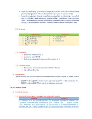  Ingresar al BIOS setup y visualizar la temperatura de CPU tiene que estar menor a 45
grados de temperatura. Además, fijamos en las revoluciones que está dando.
 Buscar la zona jumper ubicar al pequeño jumper que hace puente siempre por default
está en el pin 1 y 2, este lo debemos poner en el 2 y 3 encendemos el pc y contamos
hasta 5 para luego desconectarlo del tomacorriente de imprevisto luego lo ponemos el
pin 1 y 2 y la contraseña se eliminara automáticamente sin formatear el disco duro.
2.2. Recursos
herramientas materiales
 Juegos de Destornillador
 Juegos de Alicates
 Pulsera antiestática
 guantes quirúrgicos
 cúter
 aceite 3 en uno
 bencina
 cinta aislante
2.3. Económico
 Eliminar la contraseña S/. 15
 Lubricar al cooler S/. 10
 Ordenar los cables de la fuente de alimentación S/. 5
2.4. Talento humano
 Echar aceite 3 en uno al cooler sin quitarle la etiqueta
 Los cables ordenarlos
3. Cronogramas
Todo el proceso tardara unas cuantas horas alrededor de 2 horitas y dejarlo ok para el usuario
 1:00 PM hasta las 2:00PM abrir el equipo y ordenar los cables y echar aceite al cooler.
 2:00 PM hasta las 3:00 PM eliminar la contraseña o password.
Tercera computadora
1. Inventario técnico
1.1. Descripción del software y hardware, del ambiente o espacio
Software hardware
En este caso el pc no aparece el sistema
operativo solamente apare unos textos el
cual menciona que presionemos las
teclados ctrl +alt + supr y hacemos lo que
El ordenador presenta un problema con
los puertos USB porque cuando
conectamos un USB este simplemente no
lo reconoce aunque cambiamos de puerto
 