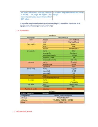 nos pide y solo reinicia el equipo y aparare
lo mismo , de luego de esperar unos
momentos se ingresa automáticamente al
BIOS setup
y el cliente no puede comunicarse con el
equipo
El equipo es de propiedad de mi vecino el siempre para conectando varios USB en el
equipo además hace cargar su celular en el pc.
1.2. Ficha técnica
hardware
dispositivo características
case modelo Torre metálica
color Negro y blanco
Placa madre tipo integra
marca Intel
modelo MBPENIN917
procesador marca Intel
generación Pentium4
Velocidad interna 3.28 GHZ
Memoria cache 2M
Velocidad externa 888 MHz
memoria marca Kingston
arquitectura DDR 1
capacidad 1 GB
Disco duro marca seagate
capacitad 80 GB
tecnología IDE
lectora marca LG
Tecnología de interfaz IDE
monitor marca LG
tamaño 17 pulgada
teclado marca MICROSOFT
Conector Ps 2
Fuente de poder potencia 600 W
software
Sistema operativo Windows 7
navegadores chome, internet explore
antivirus PANDA SECURITY
utilitarios Vlc,BB FLHAS BACH EXPRES
Office Office 2013
2. Proclamación técnica
 