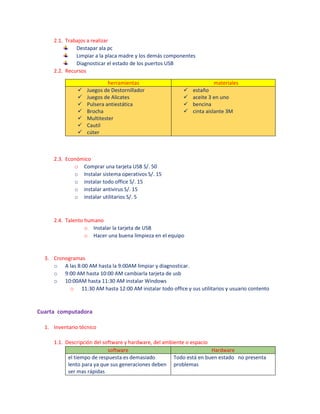 2.1. Trabajos a realizar
Destapar ala pc
Limpiar a la placa madre y los demás componentes
Diagnosticar el estado de los puertos USB
2.2. Recursos
herramientas materiales
 Juegos de Destornillador
 Juegos de Alicates
 Pulsera antiestática
 Brocha
 Multitester
 Cautil
 cúter
 estaño
 aceite 3 en uno
 bencina
 cinta aislante 3M
2.3. Económico
o Comprar una tarjeta USB S/. 50
o Instalar sistema operativos S/. 15
o instalar todo office S/. 15
o instalar antivirus S/. 15
o instalar utilitarios S/. 5
2.4. Talento humano
o Instalar la tarjeta de USB
o Hacer una buena limpieza en el equipo
3. Cronogramas
o A las 8:00 AM hasta la 9:00AM limpiar y diagnosticar.
o 9:00 AM hasta 10:00 AM cambiarla tarjeta de usb
o 10:00AM hasta 11:30 AM instalar Windows
o 11:30 AM hasta 12:00 AM instalar todo office y sus utilitarios y usuario contento
Cuarta computadora
1. Inventario técnico
1.1. Descripción del software y hardware, del ambiente o espacio
software Hardware
el tiempo de respuesta es demasiado
lento para ya que sus generaciones deben
ser mas rápidas
Todo está en buen estado no presenta
problemas
 