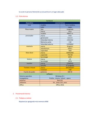 la es de mi persona felizmente se encuentra en un lugar adecuado
1.2. Ficha técnica
hardware
dispositivo características
case modelo Torre metálica
color negro
Placa madre tipo integrada
marca Asus
modelo P8h67-m
procesador marca Intel
generación Core i3
Velocidad interna 2.96 GHZ
Memoria cache 3 M
Velocidad externa 1333MGZ
memoria marca Kingston
arquitectura DDR 3
capacidad 4GB
Disco duro marca SAMSUNG
capacitad 750 GB
tecnología SATA
lectora marca LG
tecnología SATA
monitor marca COMPAQ
tamaño 27 pulgadas
Teclado y mause marca MICROSOFT
Conector USB
Fuente de poder potencia 600 W
software
Sistema operativo Windows 8.1
navegadores Firefox , chome, Yahoo! , opera
antivirus Nord 32
utilitarios Vlc , aimp 2.61 ,nero
Office Office 2016
2. Proclamación técnica
2.1. Trabajos a realizar
Repotenciar agregando más memoria RAM
 