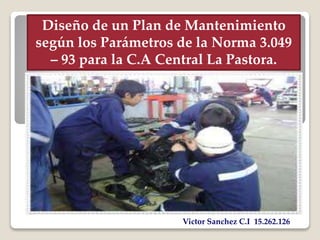 Diseño de un Plan de Mantenimiento 
según los Parámetros de la Norma 3.049 
– 93 para la C.A Central La Pastora. 
Victor Sanchez C.I 15.262.126 
 
