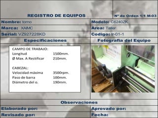 REGISTRO DE EQUIPOS Nº de Orden 1/1 M-03 
Nombre: torno Modelo: C6240ZK 
Area: Taller 
Marca: XAIMC 
Serial: VZ927228KD Codigo: tr-01-1 
Especificaciones Fotografia del Equipo 
CAMPO DE TRABAJO: 
Longitud 1500mm. 
Ø Max. A Rectificar 210mm. 
CABEZAL: 
Velocidad máxima 3500rpm. 
Paso de barra 100mm. 
Diámetro del o. 190mm. 
Observaciones 
Elaborado por: Aprovado por: 
Fecha: 
Revisado por: 
 