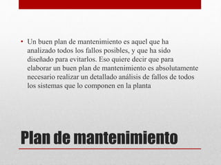 Plan de mantenimiento
• Un buen plan de mantenimiento es aquel que ha
analizado todos los fallos posibles, y que ha sido
diseñado para evitarlos. Eso quiere decir que para
elaborar un buen plan de mantenimiento es absolutamente
necesario realizar un detallado análisis de fallos de todos
los sistemas que lo componen en la planta