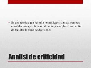 Analisi de criticidad
• Es una técnica que permite jerarquizar sistemas, equipos
e instalaciones, en función de su impacto global con el fin
de facilitar la toma de decisiones