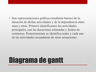 Diagrama de gantt
• Son representaciones gráficas (mediante barras) de la
duración de dichas actividades y de la dependencia entre
unas y otras. Primero identificamos las actividades
principales, con las duraciones estimadas y fechas de
comienzo. Posteriormente se identifica todas y cada una
de las actividades secundarias de otras actuaciones