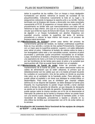 PLAN DE MANTENIMIENTO 2013_I
UNIDAD DIDACTICA : MANTENIMIENTO DE EQUIPOS DE COMPUTO 10
dañar la superficie de los rodillos. Con un hisopo o trozo dealgodón
humedecido con alcohol, retiramos el exceso de suciedad de los
pequeñosrodillos. Colocamos nuevamente la bola en su lugar y la
aseguramos colocando la tapaque la soporta junto a su tornillo. Hemos
terminado con la limpieza del mouse y ahora,sólo nos resta conectarlo
nuevamente al PC.B. Si poseemos un mouse óptico en nuestro PC, el
procedimiento es similar sólo que noencontraremos una bola cuando
retiremos la tapa inferior, sino que en su lugar,encontraremos un lente
circular que emite los rayos de lectura del mouse. Con unpequeño trozo
de algodón o un hisopo humedecido con alcohol, limpiamos con
suavidad ymucho cuidado la superficie del lente. Al terminar,
procedemos a colocar la tapa inferior del mouse y el proceso de
limpieza habrá terminado.
4.1.10Mantenimiento de tecladoEl primer paso dentro del proceso de
mantenimiento general del teclado, es realizar unalimpieza superficial.
Esta es muy sencilla y consta de tres partes:Primeramente, limpiamos
con un trapo seco la superficie posterior, superior y el cable delteclado
para retirar el polvo. Volteamos el teclado de cabeza sobre la mesa y
con levesgolpes sobre este y con sacudidas suaves, sacamos el polvo
acumulado y partículas quese encuentren incrustadas en el teclado.
Luego, levantamos el teclado y limpiamos lasuperficie de la mesa. Con
una aspiradora de mano y el motor en funcionamiento inverso,soplamos
por las hendiduras de las teclas para sacar el polvo y la suciedad que
seencuentren allí. Esto se puede hacer también con un soplador.
4.1.11Mantenimiento de fuente de poder Antes de proceder con el
mantenimiento de la fuente de poder, se deben desconectar todos los
cables de alimentación que se estén utilizando, lo primero que se
debedesconectar son los cables que van a la tarjeta principal recuerde
los cuidados en suconexión). Una de las partes en donde se acumula
más polvo es el ventilador de la fuentede poder. Para eliminarlo, se
puede utilizar el soplador o sin tener que destapar la unidad.Utilice un
destornillador, Para evitar que el ventilador gire creando voltajes
dañinos.Si no se dispone del soplador, se debe destapar la fuente para
limpiarla. Es muyimportante no perder ningún tornillo y tener claridad
sobre el tiempo de garantía de lafuente, ya que después de decaparla
se pierde por la rotura del sello de garantía. Paradestapar la unidad se
puede apoyar sobre la misma carcasa con el fin de no desconectar el
interruptor de potencia de la fuente.La limpieza inferior se puede hacer
con una brocha suave. Después de limpiar la fuentede poder, si hubo
necesidad de destaparla, procedemos a taparla y ubicarla en su
sitio.Utilice los tornillos que corresponden con el fin de evitar daños en
la carcasa.
4.2 Actualización del inventario físico funcional de los equipos de cómputo
de“IESTP” – J.A.Q, laboratorio 1:
 