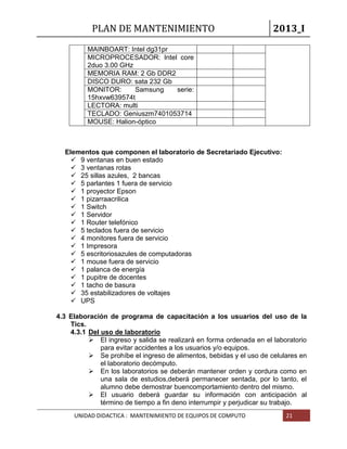 PLAN DE MANTENIMIENTO 2013_I
UNIDAD DIDACTICA : MANTENIMIENTO DE EQUIPOS DE COMPUTO 21
MAINBOART: Intel dg31pr
MICROPROCESADOR: Intel core
2duo 3.00 GHz
MEMORIA RAM: 2 Gb DDR2
DISCO DURO: sata 232 Gb
MONITOR: Samsung serie:
15hxvw639574t
LECTORA: multi
TECLADO: Geniuszm7401053714
MOUSE: Halion-óptico
Elementos que componen el laboratorio de Secretariado Ejecutivo:
 9 ventanas en buen estado
 3 ventanas rotas
 25 sillas azules, 2 bancas
 5 parlantes 1 fuera de servicio
 1 proyector Epson
 1 pizarraacrilica
 1 Switch
 1 Servidor
 1 Router telefónico
 5 teclados fuera de servicio
 4 monitores fuera de servicio
 1 Impresora
 5 escritoriosazules de computadoras
 1 mouse fuera de servicio
 1 palanca de energía
 1 pupitre de docentes
 1 tacho de basura
 35 estabilizadores de voltajes
 UPS
4.3 Elaboración de programa de capacitación a los usuarios del uso de la
Tics.
4.3.1 Del uso de laboratorio
 El ingreso y salida se realizará en forma ordenada en el laboratorio
para evitar accidentes a los usuarios y/o equipos.
 Se prohíbe el ingreso de alimentos, bebidas y el uso de celulares en
el laboratorio decómputo.
 En los laboratorios se deberán mantener orden y cordura como en
una sala de estudios,deberá permanecer sentada, por lo tanto, el
alumno debe demostrar buencomportamiento dentro del mismo.
 El usuario deberá guardar su información con anticipación al
término de tiempo a fin deno interrumpir y perjudicar su trabajo.
 