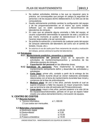PLAN DE MANTENIMIENTO 2013_I
UNIDAD DIDACTICA : MANTENIMIENTO DE EQUIPOS DE COMPUTO 22
 No realizar actividades distintas a las que se requieran para la
práctica, así comoaquellas que pongan en peligro la seguridad de
personas o de los equipos dentro dellaboratorio.4.3.2 Del uso de las
computadoras.
 Queda estrictamente prohibido cambiar la configuración del equipo
y de los programascontenidos en el mismo así como instalar
software que no estén autorizados por laCoordinación de
laboratorios de cómputo.
 En caso que se presente alguna anomalía o falla del equipo, el
usuario suspenderá deinmediato la operación de este y acudirá en
ese mismo momento al auxiliar de laboratoriocon el fin de no
hacerse responsable y de ser sancionado.
 Se prohíbe la extracción y movimiento de cualquier parte del equipo
de cómputo oelemento del laboratorio (tal como son el cambio de
teclado, mouse, etc.).
 Se autoriza el uso de audio para fines netamente de estudio y realización
de trabajos, (previa solicitud al auxiliar de laboratorio).
4.4 Estrategias
4.4.1. Mantenimiento predictivo, preventivo y correctivo
 Adiestramiento del personal propio en la ejecución de
actividades de mantenimientopreventivo y correctivo de los
diferentes equipos de cómputo.
 Capacitación del personal en las diferentes áreas.
4.4.2 Estrategia de operación. Para implementar la estrategia de
mantenimiento esimportante definir y desarrollar las actividades y
estrategias:
 Corto plazo: primer año, contado a partir de la entrega de los
equipos, período durante elcual se vienen realizando actividades
relacionadas con el tema de mantenimiento durantela fase inicial y
comienzos de la fase de profundización.
 Mediano plazo: de uno a tres años, período durante el cual se
supone empiezan a fallar los equipos en mayor proporción, hasta
que se termina la vida útil estimada del PCreacondicionado.
 Largo plazo: mayor a tres años, período posterior a la vida útil de
los equiposreacondicionados, período en el que se espera haber
creado una cultura demantenimiento y renovación de equipos.
V. CENTRO DE COSTOS
5.1 Recurso humano
 Técnico Informático s/.1, 000.00
(*) Los costos son mensuales.
5.2 Materiales y herramientas
a) Multímetro digital s/.25.00
b) Destornillador s/.3.00
c) Cautín s/.15.00
d) Pulsera antiestática s/.19.00
 