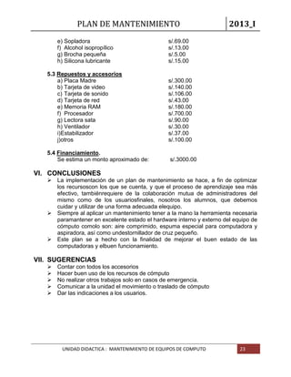 PLAN DE MANTENIMIENTO 2013_I
UNIDAD DIDACTICA : MANTENIMIENTO DE EQUIPOS DE COMPUTO 23
e) Sopladora s/.69.00
f) Alcohol isopropílico s/.13.00
g) Brocha pequeña s/.5.00
h) Silicona lubricante s/.15.00
5.3 Repuestos y accesorios
a) Placa Madre s/.300.00
b) Tarjeta de video s/.140.00
c) Tarjeta de sonido s/.106.00
d) Tarjeta de red s/.43.00
e) Memoria RAM s/.180.00
f) Procesador s/.700.00
g) Lectora sata s/.90.00
h) Ventilador s/.30.00
i)Estabilizador s/.37.00
j)otros s/.100.00
5.4 Financiamiento.
Se estima un monto aproximado de: s/.3000.00
VI. CONCLUSIONES
 La implementación de un plan de mantenimiento se hace, a fin de optimizar
los recursoscon los que se cuenta, y que el proceso de aprendizaje sea más
efectivo, tambiénrequiere de la colaboración mutua de administradores del
mismo como de los usuariosfinales, nosotros los alumnos, que debemos
cuidar y utilizar de una forma adecuada elequipo.
 Siempre al aplicar un mantenimiento tener a la mano la herramienta necesaria
paramantener en excelente estado el hardware interno y externo del equipo de
cómputo comolo son: aire comprimido, espuma especial para computadora y
aspiradora, así como undestornillador de cruz pequeño.
 Este plan se a hecho con la finalidad de mejorar el buen estado de las
computadoras y elbuen funcionamiento.
VII. SUGERENCIAS
 Contar con todos los accesorios
 Hacer buen uso de los recursos de cómputo
 No realizar otros trabajos solo en casos de emergencia.
 Comunicar a la unidad el movimiento o traslado de cómputo
 Dar las indicaciones a los usuarios.
 