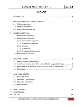 PLAN DE MANTENIMIENTO 2013_I
UNIDAD DIDACTICA : MANTENIMIENTO DE EQUIPOS DE COMPUTO 3
ÍNDICE
I. NTRODUCCÓN ……………………………………………………………………………….…. 4
II. OBJETIVOS DEL PLAN DE MANTENIMIENTO…………..………..………………………... 5
2.1 Objetivos generales
2.2 Objetivos específicos
2.3 Logro que espera alcanzar
III. MARCO CONCEPTUAL
3.1. Mantenimiento predictivo
3.2. Mantenimiento preventivo
3.2.1. Verificación o inspección
3.2.2. Pruebas de operatividad
3.2.3. Limpieza
3.2.4. Lubricación
3.2.5 Pruebas de funcionamiento
3.3. Mantenimiento Correctivo
IV. LÍNEAS DE ACCIÓN……………………………………………………………………………. 6
4.1. Ejecución de del mantenimiento
4.2. Actualización del inventario físico funcional de los equipos de cómputo………….. 9
4.3. Elaboración de programa de capacitación a los usuarios del uso de la Tics…….... 20
4.4. Estrategias………………………………………………………………………………… 21
V. CENTRO DE COSTOS
5.1. Recurso humano
5.2. Materiales y herramientas
5.3. Repuestos y accesorios
5.4. Financiamiento
VI. CONCLUSIONES…………………………………………………………………………….. 22
VII. SUGERENCIAS
VIII. ANEXOS……………..………………………………………………………………………...…23
 