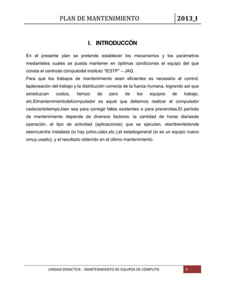 PLAN DE MANTENIMIENTO 2013_I
UNIDAD DIDACTICA : MANTENIMIENTO DE EQUIPOS DE COMPUTO 4
I. INTRODUCCÓN
En el presente plan se pretende establecer los mecanismos y los parámetros
mediantelos cuales se pueda mantener en óptimas condiciones el equipo del que
consta el centrode cómputodel instituto “IESTP” – JAQ.
Para que los trabajos de mantenimiento sean eficientes es necesario el control,
laplaneación del trabajo y la distribución correcta de la fuerza humana, logrando así que
sereduzcan costos, tiempo de paro de los equipos de trabajo,
etc.Elmantenimientodelcomputador es aquel que debemos realizar al computador
cadaciertotiempo,bien sea para corregir fallas existentes o para prevenirlas.El período
de mantenimiento depende de diversos factores: la cantidad de horas diariasde
operación, el tipo de actividad (aplicaciones) que se ejecutan, elambientedonde
seencuentra instalada (si hay polvo,calor,etc.),el estadogeneral (si es un equipo nuevo
omuy usado), y el resultado obtenido en el último mantenimiento.
 