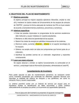 PLAN DE MANTENIMIENTO 2013_I
UNIDAD DIDACTICA : MANTENIMIENTO DE EQUIPOS DE COMPUTO 5
II. OBJETIVOS DEL PLAN DE MANTENIMIENTO
2.1 Objetivos generales
El objetivo principal es mejorar aspectos operativos relevantes, ampliar la vida
útil y mantener en óptimo estado de funcionamiento de los equipos de cómputo
de “IESTPA”, yconocer la forma adecuada de mantener las PCs en buen estado
de acuerdo a losmantenimientos predictivos, preventivos y correctivos.
2.2 objetivos específicos
 Evitar las paradas imprevistas no programadas de los servicios académicos
dela institución y causar molestias en nuestros estudiantes.
 Mantener un alto índice de operatividad de los equipos.
 Reducir los costos de energía por pérdidas innecesarias en los sistemas.
 Disminuir costos, aumentar eficiencia y eficacia en el soporte tecnológico de
los equipos.
 Obtener una amplia visión de todos los componentes que forman parte de un
ordenador.
 Identificar las posibles averías de un ordenador, diagnosticar y repararlas
correctamente.
2.3 Logro que espera alcanzar
Se espera alcanzar y brindar un óptimo funcionamiento, la continuidad en el
servicio, y asíproteger toda la información procesada y almacenada en cada PC.
Levantamiento de Inventario
Para poder ejecutar el plan de mantenimiento preventivo, es necesario contar
conun inventario actualizado que contemple los diferentes aspectos técnicos que
describen la totalidad del sistema de cómputo y sus periféricos, así como su
ubicación física y usuario responsable.
Lo anterior permitirá contar con un historial de servicio por equipo para en
loposterior facilitar la identificación de fallas recurrentes y poder justificar
adecuadamente el remplazo de partes o el incremento de capacidades operativas.
Para la ejecución del inventario se presentan el siguiente cronograma:
 