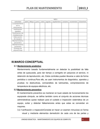 PLAN DE MANTENIMIENTO 2013_I
UNIDAD DIDACTICA : MANTENIMIENTO DE EQUIPOS DE COMPUTO 6
MES
actividad abril Mayo junio Julio agosto septiembre octubre noviembre diciembre
Levantamiento
de la
información.
Verificación
equipos
Verificación de
instalaciones
Adecuación
de equipos
Mantenimiento
preventivo
Mantenimiento
correctivo
Entrega de
informe final
III.MARCO CONCEPTUAL
3.1 Mantenimiento predictivo
Mantenimiento basado fundamentalmente en detectar la posibilidad de falla
antes de quesuceda, para dar tiempo a corregirla sin perjuicios al servicio, ni
detención de laproducción, etc. Estos controles pueden llevarse a cabo de forma
periódica o continua.Para ello, se usan instrumentos de diagnóstico, aparatos y
pruebas no destructivas, comoanálisis de lubricantes, comprobaciones de
temperatura de equipos eléctricos, etc.
3.2 Mantenimiento preventivo
El mantenimiento preventivo es mantener en buen estado de funcionamiento los
equiposde cómputo, se define también como el conjunto de acciones técnicas
administrativas quese realizan para el cuidado e inspección sistemática de un
equipo, evitar y detectar fallasmenores antes que estas se conviertan en
mayores.
3.2.1verificación o inspecciónConsiste en hacer un examen minucioso en forma
visual y mediante elementos demedición de cada una de las partes y
 