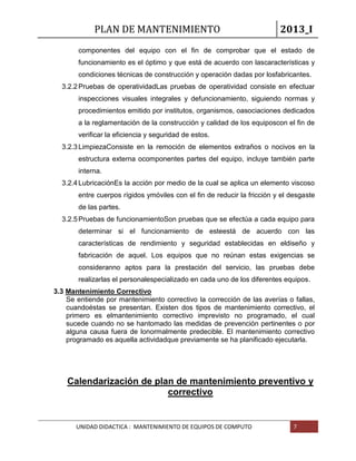 PLAN DE MANTENIMIENTO 2013_I
UNIDAD DIDACTICA : MANTENIMIENTO DE EQUIPOS DE COMPUTO 7
componentes del equipo con el fin de comprobar que el estado de
funcionamiento es el óptimo y que está de acuerdo con lascaracterísticas y
condiciones técnicas de construcción y operación dadas por losfabricantes.
3.2.2Pruebas de operatividadLas pruebas de operatividad consiste en efectuar
inspecciones visuales integrales y defuncionamiento, siguiendo normas y
procedimientos emitido por institutos, organismos, oasociaciones dedicados
a la reglamentación de la construcción y calidad de los equiposcon el fin de
verificar la eficiencia y seguridad de estos.
3.2.3LimpiezaConsiste en la remoción de elementos extraños o nocivos en la
estructura externa ocomponentes partes del equipo, incluye también parte
interna.
3.2.4LubricaciónEs la acción por medio de la cual se aplica un elemento viscoso
entre cuerpos rígidos ymóviles con el fin de reducir la fricción y el desgaste
de las partes.
3.2.5Pruebas de funcionamientoSon pruebas que se efectúa a cada equipo para
determinar si el funcionamiento de esteestá de acuerdo con las
características de rendimiento y seguridad establecidas en eldiseño y
fabricación de aquel. Los equipos que no reúnan estas exigencias se
consideranno aptos para la prestación del servicio, las pruebas debe
realizarlas el personalespecializado en cada uno de los diferentes equipos.
3.3 Mantenimiento Correctivo
Se entiende por mantenimiento correctivo la corrección de las averías o fallas,
cuandoéstas se presentan. Existen dos tipos de mantenimiento correctivo, el
primero es elmantenimiento correctivo imprevisto no programado, el cual
sucede cuando no se hantomado las medidas de prevención pertinentes o por
alguna causa fuera de lonormalmente predecible. El mantenimiento correctivo
programado es aquella actividadque previamente se ha planificado ejecutarla.
Calendarización de plan de mantenimiento preventivo y
correctivo
 