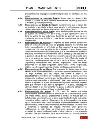 PLAN DE MANTENIMIENTO 2013_I
UNIDAD DIDACTICA : MANTENIMIENTO DE EQUIPOS DE COMPUTO 9
preferentemente isopropílico (tambiénlimpiaremos los contactos de los
slots).
4.1.4 Mantenimiento de memoria RAMSe limpia con un borrador los
Bancos o Zócalos de RAM ya que suelen llenarse de polvoy eso afecta
la memoria y su funcionamiento.
4.1.5 Mantenimiento de tarjeta de videoEl mantenimiento que le podes dar
es limpiarle el ventilador si tiene para sacarle el polvo,después lo que
debemos de tratar es de mantenerla bien refrigerada y listo.
4.1.6 Mantenimiento del disco duroEs muy recomendable realizar de vez
en cuando una limpieza del disco duro, ya que sipermitimos que se
llene de polvo, lo que estaremos haciendo es permitir que se cree
unaislante alrededor del disco, y por tanto impediremos su correcta
refrigeración.
4.1.7 Mantenimiento de lectorasLa limpieza de ésta parece complicada
pero en realidad no lo es. Solo se procede asacarle los tornillos del
lector (generalmente en el inferior de los costados) y sacar lastapas
protectoras y la parte de delante de la bandeja. Luego limpiar esas
tapas con unaaspiradora o trapo (para que al cerrarlo no se vuelva a
ensuciar). Adentro nosencontraremos con la bandeja y una plaqueta en
la parte de abajo. Lo que haremos essoplar o sacudir el aparato para
que al cerrarlo no se vuelva a ensuciar el ojo óptico.Después limpiar el
ojo (muy cuidadosamente) con un trapo no muy áspero (puede ser
unpañuelo) humedecido con alcohol isopropílico. Para no tener
problemas no se toca ningúnotro componente (como engranajes,
cables, etc.). Luego armaremos el lector con lastapas protectoras.
4.1.8 Mantenimiento de ventilador Primeramente le damos una limpieza
externa a las aspas del ventilador, podemos usar una pequeña brocha o
un trapo húmedo, una vez limpio nos vamos a dirigir a la
etiquetaadhesiva que tiene el ventilador y la vamos a retirar, con una
aguja o con cualquier elemento con punta podemos retirar la pequeña
tapita redonda que cubre el ejedejándolo libre, paso seguido vamos a
lubricar el eje con un aceite, moviendo las aspasdel ventilador un poco
para que lubrique el eje, solo le agregamos 2–3 gotas, pasoseguido
vamos a tapar el eje nuevamente y a pegar la etiqueta adhesiva y lo
colocamosnuevamente en el lugar en donde trabaja.
4.1.9 Mantenimiento de mouse A. En caso de mouse mecánico
primeramente, desconectamos el mouse del PC y locolocamos sobre
una mesa limpia. Luego, procedemos a limpiar el mouse con un
pañohúmedo y posteriormente la parte superficial del mouse y el cable,
para retirar polvo ysuciedad. Seguidamente, volteamos el mouse y con
ayuda de un destornillador retiramosla tapa que soporta la bola rotatoria
del dispositivo. Una vez retirada la bola, la limpiamoscon un paño seco
y tomamos la carcasa del mouse. Veremos unos pequeños
rodillosdonde la bola hace su movimiento giratorio, retiramos la
suciedad de estos rodillosutilizando el destornillador o una espátula
pequeña. Este procedimiento debe hacerse conmucho cuidado para no
 